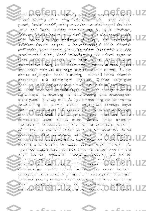 kuchi   zahirasi   (rezerv)   ni   iqtisodiy   o`sishning   asosi   sifatida   ko`rib
chiqadi.   Shuning   uchun   uning   fikricha,   bu   model   ―aholi   zichligi
yuqori,   kapital   taqchil,   tabiiy   resurslar   esa   cheklangan   davlatlar‖
uchun   qo`l   keladi.   Bunday   mamlakatlarga   A.   Lyuis   Hindiston,
Pokiston,   Misr   va   boshqalarni   kiritadi.   A.   Lyuis   o`z   konsepsiyasida
erkin   bozor   g`oyasiga   asoslanganligi   tufayli,   tahlil   markaziga
tadbirkor   shaxsini   qo`yadi.   U   bozorda   mavjud   ishlab   chiqarish
omillaridan,   ya‘ni   mehnat,   yer   va   kapitaldan   foydalanish   xususida
qarorlar   qabul   qiladi,   Model   iqtisodiyotning   ikki   sektori:   agrar   va
sanoat   sektorlarini   hisobga   olgan   holda   quriladi.   Agrar   sektorda
mehnat resurslarining  taklifi  cheklanmagan, mehnat unumdoligi  juda
past,   chekli   mahsulot   esa   nolga   teng   deb   taxmin   qilinadi.   Bu   esa
qishloq   xo`jaligidan   ishchi   kuchining   ―olinishi   ishlab   chiqarish	
‖
qisqarishiga   olib   kelmasligini   anglatadi.   Qishloq   xo`jaligida
ishchilarning ish haqi yashash minimumi darajasida bo`lgani sababli,
bu   ishchi   kuchidan   sanoatda   foydalanish   hech   qanday   muammo
tug`dirmaydi.   Bu   sektordagi   mehnat   unumdoligi   agrar   sektordagidan
ancha   yuqori.   Shunday   qilib,   A.   Lyuis   modelining   vazifasi   mehnat
resurslarining   bir   qismini   qishloq   xo`jaligidan   sanoatga   qayta
taqsimlash   va   bu   bilan   148   iqtisodiy   o`sish   sur‘atining   tezlanishiga
erishish   hisoblanadi.   Bu   jarayonda   asosiy   mexanizm   bo`lib
tarmoqlararo   bozor   xizmat   qiladi.   Sanoat   ishlab   chiqarish
mashtablarini   kengaytirib,   o`z   ishchilarining   daromadlari   o`sishini
ta‘minlaydi,   bu   esa   ichki   talabni   oshishiga   ko`maklashadi.   Bunda
tadbirkorlar   o`sib   borayotgan   daromadlarni   ishlab   chiqarishni
kengaytirishga   yo`naltiradilar.   Bu   daromadlar   keyinchalik   iqtisodiy
o`sishga   dinamik   ta‘sir   ko`rsatadi.   Iqtisodiy   o`sishning   o`zini   A.
Lyuis   ikki   turga   ajratadi:   sanoatda   uning   manbai   bo`lib   qo`shimcha
ishchi   kuchidan   foydalanish   hisoblanadi   (ekstensiv   tur),   qishloq
xo`jaligida  esa  chekli  mehnat   unumdorligining  oshishi  (intensiv   tur).
Iqtisodiy   o`sishning   bu   ikki   turi   investitsiyalashning   ikki   turli   xil
funksiyalariga   muvofiq   keladi.   Sanoatda   gap   asosan   kapitalni
kengaytirish ustida boradi. Shuning uchun investitsiyalarning berilgan
funksiyasi yakuniy sanoat mahsulotiga talabga bog`liq bo`ladi. Uning
o`sishi   daromadlar   oshishi   va   investitsiyalar   kengayishini
rag`batlantiradi.   Qishloq   xo`jaligida,   aksincha,   investitsiyalar 