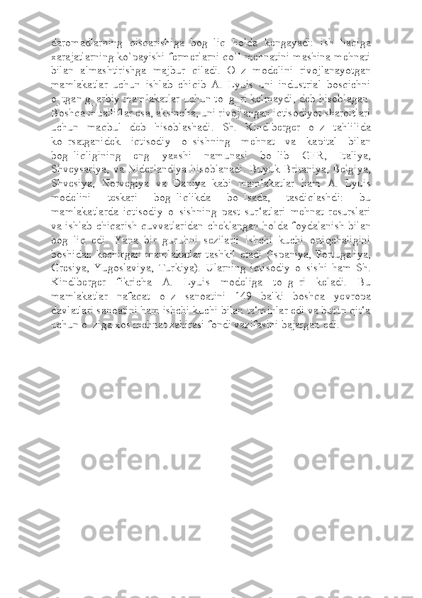 daromadlarning   qisqarishiga   bog‗liq   holda   kengayadi:   ish   haqiga
xarajatlarning ko`payishi fermerlarni qo`l mehnatini mashina mehnati
bilan   almashtirishga   majbur   qiladi.   O‗z   modelini   rivojlanayotgan
mamlakatlar   uchun   ishlab   chiqib   A.   Lyuis   uni   industrial   bosqichni
o‗tgan g‗arbiy mamlakatlar uchun to‗g‗ri kelmaydi, deb hisoblagan.
Boshqa mualliflar esa, aksincha, uni rivojlangan iqtisodiyot sharoitlari
uchun   maqbul   deb   hisoblashadi.   Sh.   Kindlberger   o‗z   tahlilida
ko‗rsatganidek   iqtisodiy   o‗sishning   mehnat   va   kapital   bilan
bog‗liqligining   eng   yaxshi   namunasi   bo‗lib   GFR,   Italiya,
Shveysariya, va Niderlandiya hisoblanadi.  Buyuk Britaniya, Belgiya,
Shvesiya,   Norvegiya   va   Daniya   kabi   mamlakatlar   ham   A.   Lyuis
modelini   teskari   bog‗liqlikda   bo‗lsada,   tasdiqlashdi:   bu
mamlakatlarda   iqtisodiy   o‗sishning   past   sur‘atlari   mehnat   resurslari
va ishlab chiqarish quvvatlaridan cheklangan holda foydalanish bilan
bog‗liq   edi.   Yana   bir   guruhni   sezilarli   ishchi   kuchi   ortiqchaligini
boshidan   kechirgan   mamlakatlar   tashkil   etadi   (Ispaniya,   Portugaliya,
Gresiya,   Yugoslaviya,   Turkiya).   Ularning   iqtisodiy   o‗sishi   ham   Sh.
Kindlberger   fikricha   A.   Lyuis   modeliga   to‗g‗ri   keladi.   Bu
mamlakatlar   nafaqat   o‗z   sanoatini   149   balki   boshqa   yevropa
davlatlari sanoatini ham ishchi kuchi bilan ta‘minlar edi va butun qit‘a
uchun o‗ziga xos mehnat zahirasi fondi vazifasini bajargan edi. 