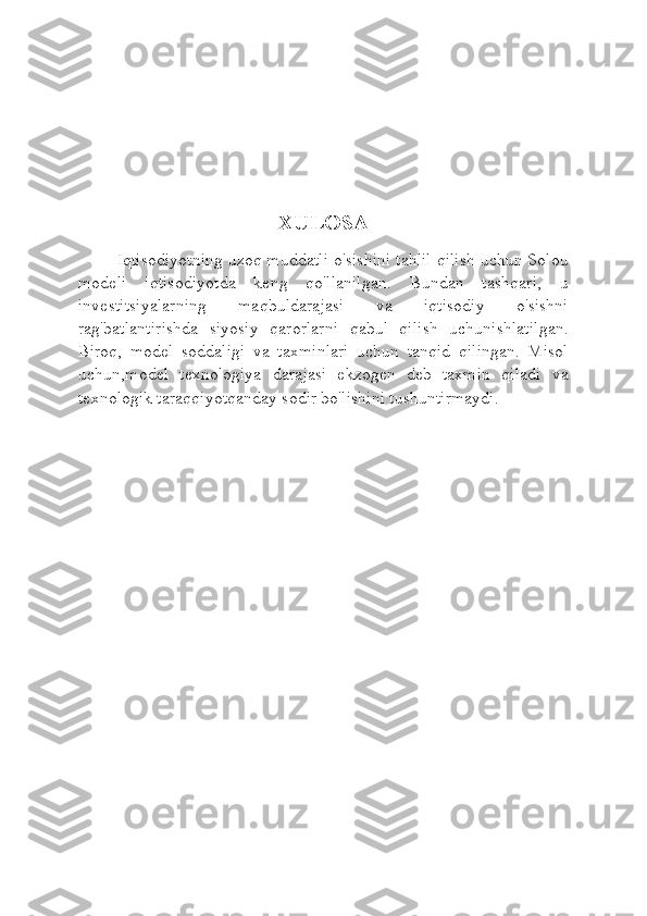 XULOSA
Iqtisodiyotning uzoq muddatli o'sishini tahlil qilish uchun Solou
modeli   iqtisodiyotda   keng   qo'llanilgan.   Bundan   tashqari,   u
investitsiyalarning   maqbuldarajasi   va   iqtisodiy   o'sishni
rag'batlantirishda   siyosiy   qarorlarni   qabul   qilish   uchunishlatilgan.
Biroq,   model   soddaligi   va   taxminlari   uchun   tanqid   qilingan.   Misol
uchun,model   texnologiya   darajasi   ekzogen   deb   taxmin   qiladi   va
texnologik taraqqiyotqanday sodir bo'lishini tushuntirmaydi. 