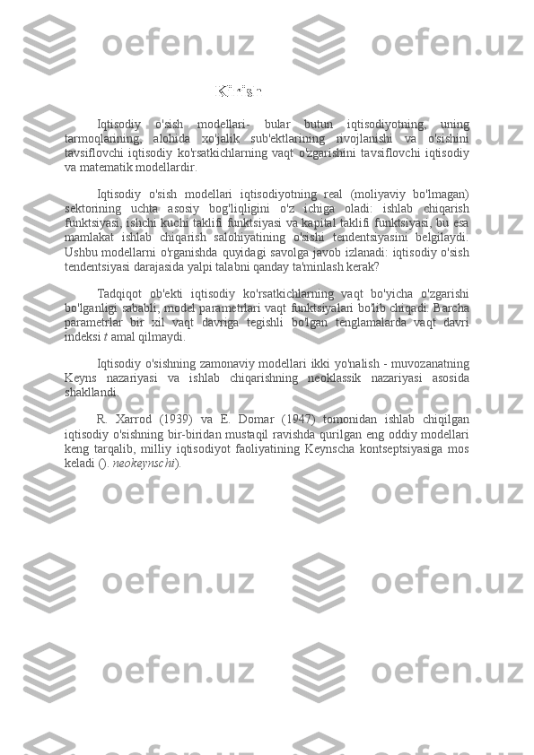 Kirish
Iqtisodiy   o'sish   modellari-   bular   butun   iqtisodiyotning,   uning
tarmoqlarining,   alohida   xo'jalik   sub'ektlarining   rivojlanishi   va   o'sishini
tavsiflovchi   iqtisodiy   ko'rsatkichlarning   vaqt   o'zgarishini   tavsiflovchi   iqtisodiy
va matematik modellardir.
Iqtisodiy   o'sish   modellari   iqtisodiyotning   real   (moliyaviy   bo'lmagan)
sektorining   uchta   asosiy   bog'liqligini   o'z   ichiga   oladi:   ishlab   chiqarish
funktsiyasi, ishchi kuchi taklifi funktsiyasi va kapital taklifi funktsiyasi, bu esa
mamlakat   ishlab   chiqarish   salohiyatining   o'sishi   tendentsiyasini   belgilaydi.
Ushbu modellarni o'rganishda quyidagi  savolga javob izlanadi:  iqtisodiy o'sish
tendentsiyasi darajasida yalpi talabni qanday ta'minlash kerak?
Tadqiqot   ob'ekti   iqtisodiy   ko'rsatkichlarning   vaqt   bo'yicha   o'zgarishi
bo'lganligi sababli, model parametrlari vaqt funktsiyalari bo'lib chiqadi. Barcha
parametrlar   bir   xil   vaqt   davriga   tegishli   bo'lgan   tenglamalarda   vaqt   davri
indeksi   t   amal qilmaydi.
Iqtisodiy o'sishning zamonaviy modellari ikki yo'nalish - muvozanatning
Keyns   nazariyasi   va   ishlab   chiqarishning   neoklassik   nazariyasi   asosida
shakllandi.
R.   Xarrod   (1939)   va   E.   Domar   (1947)   tomonidan   ishlab   chiqilgan
iqtisodiy o'sishning  bir-biridan mustaqil  ravishda qurilgan eng oddiy modellari
keng   tarqalib,   milliy   iqtisodiyot   faoliyatining   Keynscha   kontseptsiyasiga   mos
keladi ().   neokeynschi ). 