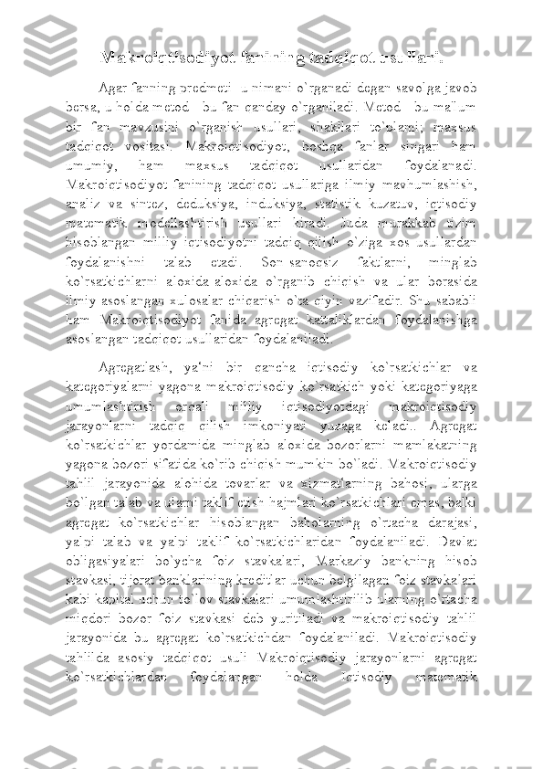 Makroiqtisodiyot fanining tadqiqot usullari.
   Agar fanning predmeti- u nimani o`rganadi degan savolga javob
bersa, u holda metod - bu fan qanday o`rganiladi. Metod - bu ma'lum
bir   fan   mavzusini   o`rganish   usullari,   shakllari   to`plami;   maxsus
tadqiqot   vositasi.   Makroiqtisodiyot,   boshqa   fanlar   singari   ham
umumiy,   ham   maxsus   tadqiqot   usullaridan   foydalanadi.
Makroiqtisodiyot   fanining   tadqiqot   usullariga   ilmiy   mavhumlashish,
analiz   va   sintez,   deduksiya,   induksiya,   statistik   kuzatuv,   iqtisodiy
matematik   modellashtirish   usullari   kiradi.   Juda   murakkab   tizim
hisoblangan   milliy   iqtisodiyotni   tadqiq   qilish   o`ziga   xos   usullardan
foydalanishni   talab   etadi.   Son-sanoqsiz   faktlarni,   minglab
ko`rsatkichlarni   aloxida-aloxida   o`rganib   chiqish   va   ular   borasida
ilmiy asoslangan xulosalar chiqarish o`ta qiyin vazifadir. Shu sababli
ham   Makroiqtisodiyot   fanida   agregat   kattaliklardan   foydalanishga
asoslangan tadqiqot usullaridan foydalaniladi.
   Agregatlash,   ya‘ni   bir   qancha   iqtisodiy   ko`rsatkichlar   va
kategoriyalarni  yagona  makroiqtisodiy  ko`rsatkich  yoki  kategoriyaga
umumlashtirish   orqali   milliy   iqtisodiyotdagi   makroiqtisodiy
jarayonlarni   tadqiq   qilish   imkoniyati   yuzaga   keladi..   Agregat
ko`rsatkichlar   yordamida   minglab   aloxida   bozorlarni   mamlakatning
yagona bozori sifatida ko`rib chiqish mumkin bo`ladi. Makroiqtisodiy
tahlil   jarayonida   alohida   tovarlar   va   xizmatlarning   bahosi,   ularga
bo`lgan talab va ularni taklif etish hajmlari ko`rsatkichlari emas, balki
agregat   ko`rsatkichlar   hisoblangan   baholarning   o`rtacha   darajasi,
yalpi   talab   va   yalpi   taklif   ko`rsatkichlaridan   foydalaniladi.   Davlat
obligasiyalari   bo`ycha   foiz   stavkalari,   Markaziy   bankning   hisob
stavkasi, tijorat banklarining kreditlar uchun belgilagan foiz stavkalari
kabi kapital uchun to`lov stavkalari umumlashtirilib ularning o`rtacha
miqdori   bozor   foiz   stavkasi   deb   yuritiladi   va   makroiqtisodiy   tahlil
jarayonida   bu   agregat   ko`rsatkichdan   foydalaniladi.   Makroiqtisodiy
tahlilda   asosiy   tadqiqot   usuli   Makroiqtisodiy   jarayonlarni   agregat
ko`rsatkichlardan   foydalangan   holda   Iqtisodiy   matematik 