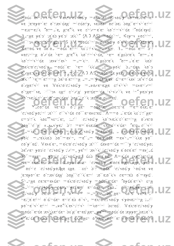 modellashtirishdir.   Makroiqtisodiy   modellar   iqtisodiy   ko`rsatkichlar
va   jarayonlar   o`rtasidagi   miqdoriy,   sabab-   oqibat   bog`lanishlarini
matematik   formula,   grafik   va   chizmalar   ko`rinishida   ifodalaydi.
Bunga   yalpi   talab-yalpi   taklif   (AD-AS)   modelini,   Keyns   xochini,
Fillips   egri   chizigini,   IS-LM   modelini,   Iqtisodiy   o`sishning   Domar,
Xarrod   va   Solou   modellarini   keltirish   mumkin.   Bu   modellarni   bir
vaqtning   o`zida   ham   grafik   ko`rinishda,   ham   algebraik   formula
ko`rinishida   tasvirlash   mumkin.   Algebraik   formulalar   kabi
makroiqtisodiy   modellar   ham   ikki,   uch   yoki   bundan   ko`p
o`zgaruvchili bo`lishi mumkin. AD-AS modelida yalpi talab va yalpi
taklif  hajmlarining  baholarning  umumiy  darajasi  dinamikasi  ta‘sirida
o`zgarishi   va   Makroiqtisodiy   muvozanatga   erishish   mexanizmi
o`rganilsa,   Fillips   egri   chizigi   yordamida   ishsizlik   va   inflyatsiya
ko`rsatkichlari o`rtasidagi bog`liqlik tadqiq qilinadi.
Yuqorida   sanab   o`tilgan   modellar   barcha   mamlakatlar
iqtisodiyotini   tahlil   qilishda   qo`llanaveradi.   Ammo   ularda   keltirilgan
empirik   koeffisentlar,   turli   Iqtisodiy   ko`rsatkichlarning   o`zaro
bog`liqligi   xususiyati   bir   mamlakatda   ikkinchisidan   farq   qilishi
mumkin.   Har   qanday   makroiqtisodiy   modelda,   u   qanchalik   sodda
yoki   murakkab   bo`lmasin,   ma‘lum   darajada   mavhumlikka   yo`l
qo`yiladi. Masalan, makroiqtisodiy tahlil davomida milliy iqtisodiyot
ba‘zan   yopiq   iqtisodiy   tizim,   ya‘ni   tashki   iqtisodiy   aloqalari   mavjud
bo`lmagan   ―yopiq   iqtisodiyot   deb   qaraladi.   Amalda   esa   barcha‖
mamlakatlar   tashqi   dunyo   bilan   iqtisodiy   aloqalarga   ega,   ya‘ni
―ochiq   Iqtisodiyot ga   ega.   Hech   bir   model   iqtisodiy   hodisa   va	
‖
jarayonlar   o`rtasidagi   bog`liqliklarni   to`lato`kis   qamrab   olmaydi.
Shunga   qaramasdan   makroiqtisodiy   modellardan   foydalanish   eng
muhim   iqtisodiy   qonuniyatlarni   aniqlash,   qabul   qilinadigan   turli
iqtisodiy   qarorlarning   olinishi   mumkin   bo`lgan   ko`p   variantli
natijalarini   oldindan   aniqlab   olish,   makroiqtisodiy   siyosatning   turli
yo`nalishlarini   muvofiklashtirish   imkonini   beradi.   Makroiqtisodiy
modellarda tashkaridan belgilanadigan, ya‘ni modelda tayyor kattalik
sifatida   qabul   qilinadigan   ekzogen   o`zgaruvchilar   hamda   modelni 