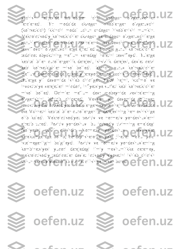 yechish   natijasida   topiladigan   ichki   endogen   o`zgaruvchilar
farqlanadi.   Bir   modelda   ekzogen   hisoblangan   o`zgaruvchi
(ko`rsatkich)   ikkinchi   model   uchun   endogen   hisoblanishi   mumkin.
Makroiqtisodiy   ko`rsatkichlar   ekzogen   va   endogen   o`zgaruvchilarga
guruhlanibgina   qolmasdan   zaxiralarni   tavsiflovchi   va   oqimlarni
tavsiflovchi  o`zgaruvchilarga  ajratiladi.  Birinchi  guruh ko`rsatkichlar
tadqiqot   obyektining   ma‘lum   sanadagi   holatini   tavsiflaydi.   Bularga
kapital   bilan   qurollanganlik   darajasi,   ishsizlik   darajasi,   davlat   qarzi
kabi   ko`rsatkichlar   misol   bo`ladi.   Ikkinchi   gurux   ko`rsatkichlar
ma‘lum davr oraligida iqtisodiy jarayonlarning kechishini tavsiflaydi.
Bularga   yil   davomida   ishlab   chiqilgan   YaIM   hajmi,   iste‘mol   va
investitsiya  xarajatlari   miqdori,  inflyatsiya  sur‘ati   kabi  ko`rsatkichlar
misol   bo`ladi.   Oqimlar   ma‘lum   davr   mobaynida   zaxiralarning
o`zgarishini   keltirib   chiqaradi.   Masalan   yil   davomida   qilingan
investitsiyalar   Iqtisodiyotda   to`plangan   kapital   hajmi,   o`z   navbatida
esa Mehnatni kapital bilan qurollanganligi darajasining ham oshishiga
olib   keladi.   Makroiqtisodiyot   pozitiv   va   normativ   yondashuvlarni
ajratib   turadi.   Pozitiv   yondashuv-   bu   iqtisodiy   tizimning   amaldagi
faoliyatini   tahlil   qilishdir.   Normativ   yondashuv   -   tavsiyalar
xarakteriga   ega   bo`lib,   qanday   sharoitlar   yoki   jihatlar   ma'qul   yoki
istalmaganligini   belgilaydi.   Pozitiv   va   normativ   yondashuvlarning
kombinatsiyasi   yuqori   darajadagi   ilmiy   mavhumlikka   qaramay,
makroiqtisodiy   tadqiqotlar   davlat   iqtisodiy   siyosatini   ishlab   chiqish
uchun nazariy asos bo`lib xizmat qilishiga imkon beradi. 