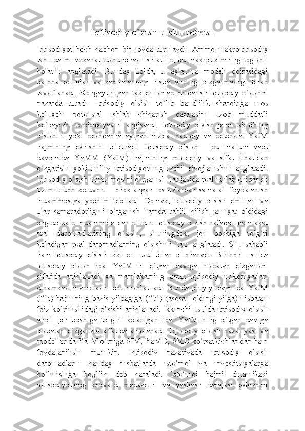 Iqtisodiy o`sish tushunchasi.
Iqtisodiyot   hech   qachon   bir   joyda   turmaydi.   Ammo   makroiqtisodiy
tahlilda muvozanat tushunchasi  ishlatilib, bu makrotizimning tegishli
holatini   anglatadi.   Bunday   holda,   u   aylanma   modeli   doirasidagi
barcha   oqimlar   va   zaxiralarning   nisbatlarining   o`zgarmasligi   bilan
tavsiflanadi.   Kengaytirilgan   takror   ishlab   chiqarish   iqtisodiy   o`sishni
nazarda   tutadi.   Iqtisodiy   o`sish   to`liq   bandlilik   sharoitiga   mos
keluvchi   potensial   ishlab   chiqarish   darajasini   uzoq   muddatli
ko`payishi   tendensiyasini   anglatadi.   Iqtisodiy   o`sish   jami   taklifning
o`sishini   yoki   boshqacha   aytganimizda,   haqiqiy   va   potensial   YaIM
hajmining   oshishini   bildiradi.   Iqtisodiy   o’sish   -   bu   ma'lum   vaqt
davomida   YaMM   (YaIM)   hajmining   miqdoriy   va   sifat   jihatidan
o`zgarishi   yoki   milliy   iqtisodiyotning   izchil   rivojlanishini   anglatadi.
Iqtisodiy o`sish muammosini o`rganish natijasida real ishlab chiqarish
tizimi   duch   keluvchi   -   cheklangan   resurslardan   samarali   foydalanish
muammosiga   yechim   topiladi.   Demak,   iqtisodiy   o`sish   omillari   va
ular   samaradorligini   o`rganish   hamda   tahlil   qilish   jamiyat   oldidagi
eng dolzarb muammolardan biridir. Iqtisodiy o`sish nafaqat mamlakat
real   daromadlarining   o`sishi,   shuningdek,   jon   boshiga   to`g`ri
keladigan   real   daromadlarning   o`sishini   ham   anglatadi.   Shu   sababli
ham   iqtisodiy   o`sish   ikki   xil   usul   bilan   o`lchanadi.   Birinchi   usulda
iqtisodiy   o`sish   real   YaIM   ni   o`tgan   davrga   nisbatan   o`zgarishi
sifatida   aniqlanadi   va   mamlakatning   umumiqtisodiy   imkoniyatlari
dinamkasini aniqlash uchun ishlatiladi. Bunda joriy yildagi real YaIM
(Y t) hajmining  bazis yildagiga (Yt1) (asosan oldingi yilga) nisbatan
foiz ko`rinishidagi o’sishi aniqlanadi. Ikkinchi usulda iqtisodiy o`sish
aholi   jon   boshiga   to`g`ri   keladigan   real   YaIM   ning   o`tgan   davrga
nisbatan   o`zgarishi   sifatida   aniqlanadi.   Iqtisodiy   o`sish   nazariyasi   va
modellarida YaIM o`rniga SIM, YaMD, SMD ko`rsatkichlaridan ham
foydalanilishi   mumkin.   Iqtisodiy   nazariyada   iqtisodiy   o`sish
daromadlarni   qanday   nisbatlarda   iste‘mol   va   investitsiyalarga
bo`linishiga   bog`liq   deb   qaraladi.   Iste‘mol   hajmi   dinamikasi
iqtisodiyotning   provard   maqsadini   va   yashash   darajasi   oshishini 