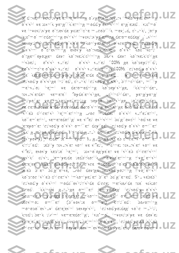 bildirsa,  investitsiyalar  hajmining  o`zgarishi  resurs  imkoniyatlarining
o`sishi va texnik yangiliklarning moddiylashishini anglatadi. Iste‘mol
va   investitsiya   o`rtasida   yetarlicha   muqobillik   mavjud,   chunki,   joriy
iste‘mol miqdorining oshishi investitsiyalarning daromaddagi ulushini
pasaytirish   iqtisodiy   o`sish   imkoniyatlarini   qisqartiradi.   Iqtisodiy
o`sishni   o`lchashning   asosiy   ko`rsatkichlari:   o‘sish   koeffisenti-
o`rganilayotgan   davr   ko`rsatkichining   bazis   davr   ko`rsatkichiga
nisbati;     o‘sish   sur'ati   –   o`sish   sur'ati   100%   ga   ko`paytirildi;
qo‘shimcha o‘sish sur'ati – o`sish sur'ati minus 100%. Iqtisodiy o`sish
real   kattaliklarda,   qiyosiy   baholarda   o`lchanadi..   Har   bir   mamlakat
iqtisodiy o`sishga intiladi, chunki iqtisodiy o`sish, birinchidan, milliy
mahsulot   hajmi   va   daromadning   ko`payishiga,   ikkinchidan,
resurslardan   samarali   foydalanishga,   uchinchidan,   yangiyangi
ehtiyojlar   va   imkoniyatlarning   paydo   bo`lishiga,   to`rtinchidan,
xalqaro   bozorlarda   mamlakat   obro`sining   oshishiga   olib   keladi.   Real
ishlab   chiqarish   hajmlarining   uzoq   muddatli   o`sishi   sur‘atlarini,
ko`lamlarini,   samaradorligi   va   sifati   oshishini   belgilovchi   hodisa   va
jarayonlar   iqtisodiy   o`sish   omillari   deyiladi.   Iqtisodiy   o`sish   omillari
ikki guruhga ajratiladi. Birinchi guruh omillari iqtisodiy o`sishni fizik
(ashyoviy) jihatdan ta‘minlaydi. Bu guruhga ishlab chiqarish omillari
kiritiladi:     tabiiy   resurslar   soni   va   sifati;     mehnat   resurslari   soni   va
sifati;   asosiy   kapital   hajmi;     texnologiyalar   va   ishlab   chiqarishni
tashkil   etish;   jamiyatda   tadbirkorlik   malakalarining   rivojlanishi
darajasi.   Agar   iqtisodiyotning   qisqa   muddatli   holati   ko`proq   yalpi
talab   bilan   belgilansa,   uzoq   davrga   iqtisodiyotning   rivojlanishi
ko`proq   ishlab   chiqarish   imkoniyatlari   bilan   belgilanadi.   Shu  sababli
iqtisodiy   o`sishni   modellashtirishda   diqqat   markazida   real   sektor
turadi.   Ikkinchi   guruhga   omillari   jamiyatdagi   iqtisodiy   o`sish
potensialini   yuzaga   chiqarish   imkonini   beruvchi   omillar   –   talab   va
taqsimot   omillari   (bilvosita   omillar)   kiritiladi:   bozorning
monopollashuvi   darajasini   pasayishi;     iqtisodiyotdagi   soliq   muhiti;
kredit-bank   tizimi   samaradorligi;   iste‘mol,   investitsiya   va   davlat
xarajatlarining o`sishi; eksport hajmining o`sishi; iqtisodiyotda ishlab
chiqarish   resurslarini   qayta   taqsimlash   imkoniyatlari;   daromadlarni 