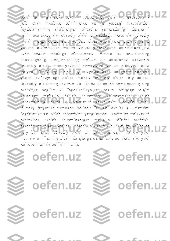 taqsimlashning shakllangan tizimi. Agar o`sish qo`shimcha resurslarni
jalb   etish   hisobiga   ta‘minlansa   va   jamiyatdagi   resurslardan
foydalanishning   shakllangan   o`rtacha   samaradorligi   darajasini
oshirmasa   ekstensiv   iqtisodiy   o`sish   deb   ataladi.   Ekstensiv   iqtisodiy
o`sish   yangi   korxonalar,   yo`llar,   elektrostansiyalar   qurish,   yangi
yerlarni   o`zlashtirish,   mehnat   va   tabiiy   resurslarni   qo`shimcha   jalb
etish   kabilar   hisobiga   ta‘minlanadi.   Ammo   bu   resurslarning
cheklanganligi   rivojlanishning   ma‘lum   bir   bosqichida   ekstensiv
iqtisodiy   o`sish   imkoniyatlarini   kamaytiradi   va   uni   ziddiyatli   qilib
qo`yadi.   YaIMning   o`sishi   iqtisodiyotda   band   bo`lganlar   sonidan
yuqori   sur‘atga   ega   bo`lsa   intensiv   iqtisodiy   o`sish   ro`y   beradi.
Iqtisodiy   o`sishning   intensiv   tipi   ishlab   chiqarish   samaradorligining
oshishiga   bog`liq.   U   foydalanilayotgan   resurs   birligiga   to`g`ri
keladigan   mahsulot   ishlab   chiqarishni   ko`paytirishni,   ishlab
chiqarishning   texnik   xususiyatlarini   yaxshilashni   ko`zda   tutadi.
Bunday   jaryonlar   namoyon   bo`ladi:   fan   va   texnika   yutuqlaridan
foydalanish   va   ishlab   chiqarishni   yangilashda;     xodimlar   malakasini
oshirishda;   ishlab   chiqarilayotgan   mahsulot   sifatini   oshirish,
assortimentini yangilashda. Iqtisodiy o`sishning bu ikki tipi sof holda
ro`y   bermaydi.   Iqtisodiy   o`sish   uni   ta‘minlashdagi   intensiv   yoki
intensiv   omillarning   ulushi   darajasiga   qarab   ko`proq   ekstensiv,   yoki
ko`proq intensiv bo`lishi mumkin 