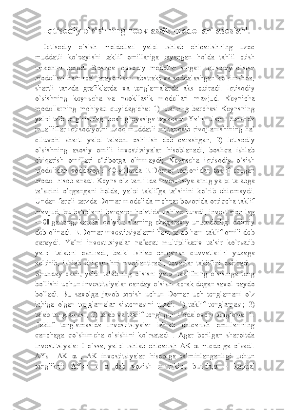 Iqtisodiy o`sishning neoklassik modellari asoslari.
Iqtisodiy   o`sish   moldellari   yalpi   ishlab   chiqarishning   uzoq
muddatli   ko`payishi   taklif   omillariga   tayangan   holda   tahlil   etish
imkonini   beradi.   Boshqa   iqtisodiy   modellar   singari   iqtisodiy   o`sish
modellari ham real jarayonlarni abstrakt va soddalashgan ko`rinishda,
shartli   tarzda   grafiklarda   va   tenglamalarda   aks   ettiradi.   Iqtisodiy
o`sishning   keynscha   va   neokllasik   modellari   mavjud.   Keynicha
modellarning   mohiyati   quyidagicha:   1)   ularning   barchasi   Keynsning
yalpi talb to`g`risidagi bosh g`oyasiga tayanadi. Ya‘ni ularni tuzishda
mualliflar iqtisodiyotni uzoq muddatli mutanosib rivojlanishining hal
qiluvchi   sharti   yalpi   talabni   oshirish   deb   qarashgan;   2)   iqtisodiy
o`sishning   asosiy   omili   investitsiyalar   hisoblanadi,   boshqa   ishlab
chiqarish   omillari   e‘tiborga   olinmaydi;   Keynscha   iqtisodiy   o`sish
modelidan   soddarog`i   40-yillarda   E.Domar   tomonidan   taklif   etilgan
model hisoblanadi. Keyns o`z tahlilida investitsiyalarnig yalpi talabga
ta‘sirini   o‘rgangani   holda,   yalpi   taklifga   ta‘sirini   ko`rib   chiqmaydi.
Undan farqli tarzda Domar modelida mehnat bozorida ortiqcha taklif
mavjud,  bu  baholarni  barqaror  holatida  ushlab  turadi,   investision   lag
―0  ga teng, kapital qo`yilmalarning chegaraviy unumdorligi doimiy‖
deb olinadi. E.Domar investitsiyalarni ham talab ham taklif omili deb
qaraydi.   Ya‘ni   investitsiyalar   nafaqat   multiplikativ   ta‘sir   ko`rsatib
yalpi   talabni   oshiradi,   balki   ishlab   chiqarish   quvvatlarini   yuzaga
keltirib,   ishlab   chiqarishni   rivojlantiradi,   tovarlar   taklifini   oshiradi   .
Shunday   ekan,   yalpi   talabning   o`sishi   yalpi   taklifning   o`sishiga   teng
bo`lishi uchun investitsiyalar qanday o`sishi kerak degan savol paydo
bo`ladi.   Bu   savolga   javob   topish   uchun   Domar   uch   tenglamani   o`z
ichiga   olgan   tenglamalar   sistemasini   tuzdi:   1)   taklif   tenglamasi;   2)
talab tenglamasi; 3) talab va taklif tengligini ifodalovchi tenglama. 1.
Taklif   tenglamasida   investitsiyalar   ishlab   chiqarish   omillarining
qanchaga   qo`shimcha   o`sishini   ko`rsatadi   .   Agar   berilgan   sharoitda
investitsiyalar   I   o`ssa,   yalpi   ishlab   chiqarish    K   α   miqdorga   o`sadi:
 Ys=    K   α   ,    K   investitsiyalar   hisobiga   ta‘minlanganligi   uchun
tenglikni:    Ys=   I   α   deb   yozish   mumkin,   bunda, α   –   kapital 