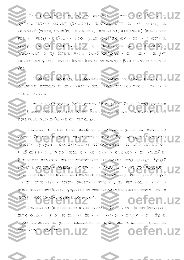 Органик   дунёнинг   эволюцияси   жараёнида   инсоннинг   келиб   чиқиши
к пгина   табиий   фанлар   (биология,   генетика,   антропология,   химия)   ваӯ
ижтимоий   (тарих,   фалсафа,   социология,   психология,   экономика)   фанларнинг
рганиш   мавзусига   айланди.   Лекин   улар   ҳанузгача   ҳам   инсоннинг   ҳаёти   ва
ӯ
турмуши   ҳақида   юзага   келадиган   барча   саволларга   т лик     жавоб   бера	
ӯ
олмайдилар.   Ушбу   борада   мисол   қилиб   айтганда   инсон   ҳаёти     ва   умр
кечиришида   унинг   соғлиги   билан   боғлиқ   масалалар   т лиқ   ечимини   топгани	
ӯ
й қ.	
ӯ
  Тиббиётда   ҳалигача   профилактика   ғояси   тарғибот   қилинганига
қарамасдан «тескаридан келиши» яъни касалликдан соғлиқни тиклаш принципи
инкор этилмаган.
-  Валеология   термини  ( valeo -соғлом  б лиш)   1980  йилда   Россиялик  олим	
ӯ
И.И.Брехман   томонидан   киритилган.   ша   даврдан   бошлаб   валеология   фан   ва	
Ӯ
қув қ лланмаси сифатида кенг тарқалди.	
ӯ ӯ
Валеология   инсон   яшаб   келаётган   шароитларда   унинг   саломатлигини
тиклаш   йуллари   ва   сақлаш   тамоилларини   илмий   й налишидир.   Валеология	
ӯ
объекти - бу муайян психофизиологик, ижтимоий ва бошқа шароитларда эркин
яшаб келувчи соғлом ёки   касалланишдан олдинги   ҳ олатдаги инсондир. Айнан
ша   инсон   соғлиқни   сақлаш   тизимининг   назариядан   четда   қолади.   Бундай	
ӯ
ҳолларда  валеология мақсади - инсоннинг индивидуал ривожланишда  зининг	
ӯ
соғлигини асраш ва саломатлик маданиятини оширишдир. Бунга эришиш йули
-   инсон   организмини   резерв   кучларини   рганиш,   саломатликка   интилишни	
ӯ
ҳосил   қилиш   манбалари,   усуллари   ва   технологияларни   излаш,   ҳамда   соғлом
турмуш ҳаёт кечиришга даъват қилишдир.
Валеология фани инсонни саломатлигини    рганадиган бошқа фанлардан	
ӯ
фарқ   қилади.   Чунки   валеология   фанининг   қизиқиши-соғлом   инсон   б лса,	
ӯ
тиббиётда-бемор   ва   унинг   касаллиги,   гигиенада   эса   инсоннинг   яшаш   ва
фаъолияти шароитлари. 