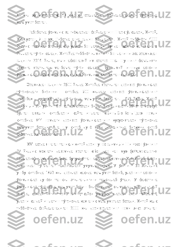 80   хил   жониворлар   ва   60   хил   минераллардан   фойдаланганлиги   т ғрисидаӯ
маълумот берган.
  Табобатда   симлик   ва   гиёҳлардан   фойдаланиш   Шарқ   лкалари,   Хитой,	
ӯ ӯ
Ҳиндустон,   Япония,   Тибетда   анча   олдин   бошланган.   Хитой   тиббиёти   4000
йиллик   тарихга   эга   б либ,   унинг   бошланиши   бундан   ҳам   анча   олдинги	
ӯ
йилларга  т ғри   келади.  Хитойда  тиббиёт  илмининг   бошланиши  эса   эрамиздан	
ӯ
олдинги   3216   йилга,   яъни   афсонавий   император   Шел   Нуннинг   фаъолияти
даврига   яратилган   манбаъга   т ғри   келади.   Бу   илмий   ишнинг   асосини	
ӯ
симликлар олами- «Бенцао», яъни « симлик» китоби ташкил этади.	
ӯ Ӯ
Эрамиздан   олдинги   2500   йилда   Хитойда   яратилган   доривор   симликлар	
ӯ
т ғрисидаги   биринчи     китобда   900   хилдаги   доривор   симликларнинг	
ӯ ӯ
шифобахш   хусусиятлари   т ғрисида   маълумот   берилган.     695   йилда   Хитой	
ӯ
олими   Ли   Ди   зиниг   бошқа   ҳамкорлари   билан   биргаликда   тиббиётга   мавжуд	
ӯ
б лган   аввалги   китобларни   қайта   ишлаган   «Синь-Сю-Бень-Цао»   номли	
ӯ
китобида   844   номдаги   доривор   симликларнинг   хусусиятлари   т ғрисида	
ӯ ӯ
маълумот   беради.   Ана   шу   китоб   дунё   доришинослигида   биринчи   китоб
сифатида эътироф этилган.
  ХVI асрда яшаган таниқли хитой доришунос олими Ли Ши Чжен  зининг	
ӯ
27   йиллик   меҳнати   давомида   яратган   «Бен   цао   чан   му»   («Фамокология
асослари»)   номли   китобида   бутун   тган   асрлар   давомида   Хитой   табиблари	
ӯ
томонидан   т планган   тажрибалари   умумлаштирди.   У   зининг   52   жилдлик	
ӯ ӯ
ушбу   китобида   1892   хил   дорилар   ҳақида   маълумот   бериб,   уларнинг   асосини
симликлар   дунёси   ташкил   этилганлигини   таъкидлаб   тади.   У   фақатгина	
ӯ ӯ
симликлар т ғрисида маълумот бериш билан қаноат қилмасдан, уларнинг қай
ӯ ӯ
вақтда,   қандай   йиғиштириб   олиш,   қайси   услубда   улардан   дори   тайёрлаш,
уларни қандай ишлатиш т ғрисида  ҳам  аниқ маълумотлар беради. Хитой халқ	
ӯ
тиббиётида   фойдаланадиган   2000   хил   дориворларнинг   номи   зикр   этилган 