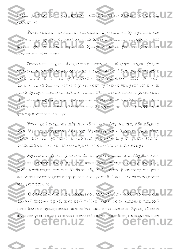 б лса,   улардан   1500   дан   к проғи   доривор   симликлардан   тайёрланганӯ ӯ ӯ
дорилардир.
симликлардан тайёрланган дорилардан фойидаланиш Ҳиндустонда ҳам	
Ӯ
қадимдан машҳурдир. Қадимий ҳинд табиблари фойдаланган дориларнинг 800
хилдан   к проғи   табиати   жуда   бой   Ҳиндустон   ерида   садиган   силик   ва	
ӯ ӯ ӯ
гиёҳлардан тайёрланган.
Эрамиздан   олдин   Ҳиндистонда   яратилган   «Яджур   веда»   («Ҳаёт
т ғрисидаги китоб»)   ҳам диққатга сазовордир. Бу китоб бир неча марта қайта	
ӯ
ишланган.   Ундан   энг   машҳури   эрамизнинг   бошида   ҳаким   Чорак   томонидан
қайта   ишланиб   500   хил   доривор   симликлар   т ғрисида   маълумот   бергани   ва	
ӯ ӯ
табиб   Сумрути   томонидан   қайта   ишланган   6700   номдаги   доривор   симликлар	
ӯ
т ғрисида   маълумот   берган   нусхалардир.   «Яджур   веда»   китобида   номи   тилга	
ӯ
олинган   дори   воситаларининг   к пчилиги   Ҳиндустон   ва   Европпа   тиббиётида	
ӯ
ҳозир ҳам кенг ишлатилади.
тмишда   Осиёда   ҳам   Абу   Али   ибни   Сино,   Абу   Мансур,   Абу   Абдулло	
Ӯ
ибни   Мусо   Ал   Хоразмий,   Абу   Бакр   Муҳаммад   ибни   Закариё   Розий,   Умар
Хайём   каби   машҳур   табиб   ва   ҳакимлар   тганлиги   ва   улар   злари   яратган	
ӯ ӯ
китоблар билан тиббиёт тарихида муайян из қолдирганликлари маълум.
Жумладан, тиббиёт т ғрисида 30 дан ортиқ асарлар ёзган Абу Али ибни	
ӯ
Синонинг машҳур «Ал Қонун» асари жаҳон тиббиёти тарихидан муносиб  рин	
ӯ
олган китоблардан саналади. Ушбу китобда 612 номдаги  симликлардан турли	
ӯ
хил касалликларни даволаш учун ишлатиладиган 811 хил дори т ғрисида кенг	
ӯ
маълумот берилган.
Юқорида   айтилганлардан   маълумки,   халқ   табобати-тиббиётнинг   илк   ва
қадимий   босқичи   б либ,   замонавий   тиббиёт   илми   юқори   даражада   тараққий	
ӯ
этган   бизнинг   кунларимизда   ҳам   ҳаётда   кенг   ишлатилмоқда.   Бунда,   айниқса
халқнинг узоқ   асрлар давомида орттириб келган тажрибаси, авлоддан авлодга 