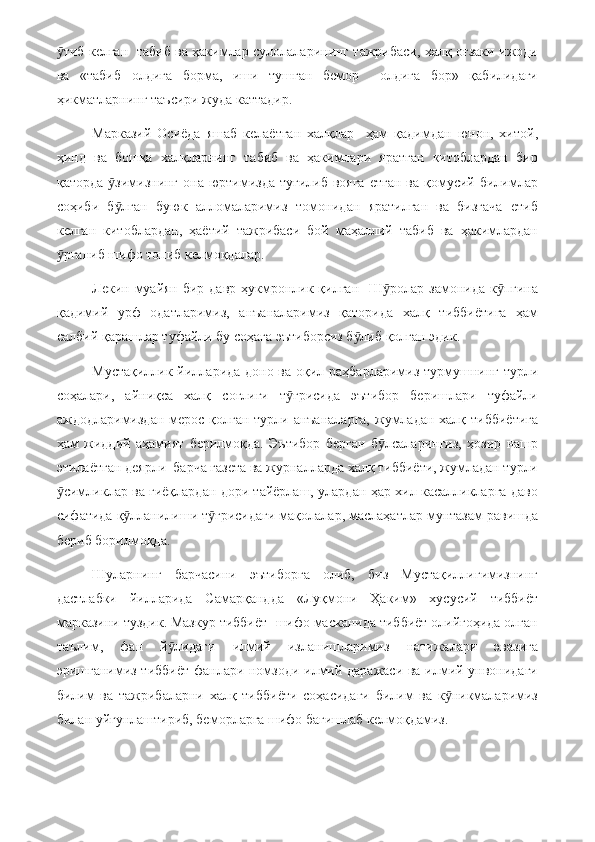 тиб келган   табиб ва ҳакимлар сулолаларининг тажрибаси, халқ оғзаки ижодиӯ
ва   «табиб   олдига   борма,   иши   тушган   бемор     олдига   бор»   қабилидаги
ҳикматларнинг таъсири жуда каттадир.
Марказий   Осиёда   яшаб   келаётган   халқлар     ҳам   қадимдан   юнон,   хитой,
ҳинд   ва   бошқа   халқларнинг   табиб   ва   ҳакимлари   яратган   китоблардан   бир
қаторда   зимизнинг  она юртимизда  туғилиб  вояга  етган   ва қомусий  билимлар	
ӯ
соҳиби   б лган   буюк   алломаларимиз   томонидан   яратилган   ва   бизгача   етиб
ӯ
келган   китоблардан,   ҳаётий   тажрибаси   бой   маҳаллий   табиб   ва   ҳакимлардан
рганиб шифо топиб келмоқдалар.	
ӯ
Лекин муайян  бир давр ҳукмронлик қилган    Ш ролар замонида к пгина	
ӯ ӯ
қадимий   урф   одатларимиз,   анъаналаримиз   қаторида   халқ   тиббиётига   ҳам
салбий қарашлар туфайли бу соҳага эътиборсиз б либ қолган эдик.	
ӯ
Мустақиллик йилларида доно ва оқил раҳбарларимиз турмушнинг турли
соҳалари,   айниқса   халқ   соғлиги   т ғрисида   эътибор   беришлари   туфайли	
ӯ
аждодларимиздан мерос қолган турли анъаналарга,  жумладан халқ тиббиётига
ҳам   жиддий   аҳамият   берилмоқда.   Эътибор   берган   б лсаларингиз,   ҳозир   нашр	
ӯ
этилаётган деярли  барча газета ва журналларда халқ тиббиёти, жумладан турли
симликлар ва гиёқлардан дори тайёрлаш, улардан ҳар хил касалликларга даво	
ӯ
сифатида қ лланилиши т ғрисидаги мақолалар, маслаҳатлар мунтазам равишда	
ӯ ӯ
бериб борилмоқда.
Шуларнинг   барчасини   эътиборга   олиб,   биз   Мустақиллигимизнинг
дастлабки   йилларида   Самарқандда   «Луқмони   Ҳаким»   хусусий   тиббиёт
марказини туздик. Мазкур тиббиёт- шифо масканида тиббиёт олийгоҳида олган
таълим,   фан   й лидаги   илмий   изланишларимиз   натижалари   эвазига	
ӯ
эришганимиз тиббиёт фанлари номзоди илмий даражаси ва илмий унвонидаги
билим   ва   тажрибаларни   халқ   тиббиёти   соҳасидаги   билим   ва   к никмаларимиз	
ӯ
билан уйғунлаштириб, беморларга шифо бағишлаб келмоқдамиз. 