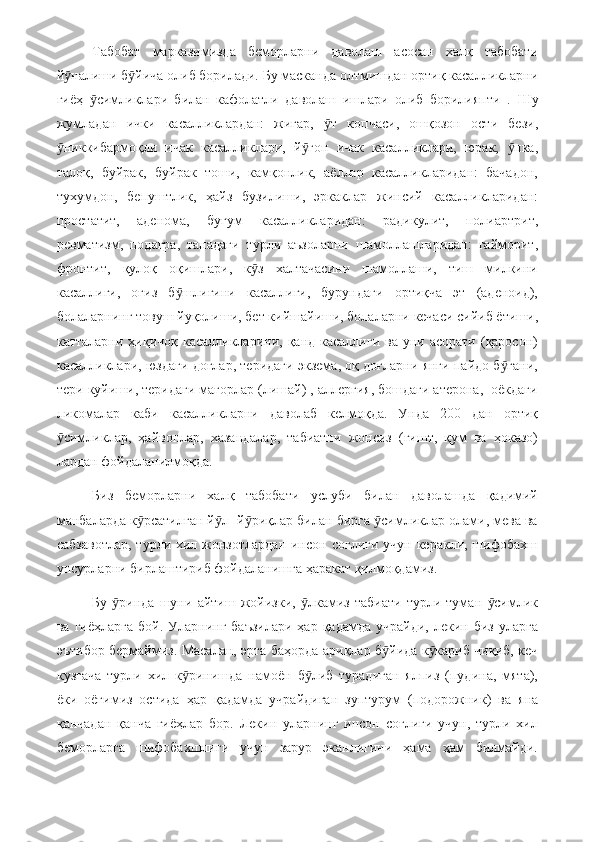 Табобат   марказимизда   беморларни   даволаш   асосан   халқ   табобати
й налиши б йича олиб борилади. Бу масканда олтмишдан ортиқ касалликларниӯ ӯ
гиёҳ   симликлари   билан   кафолатли   даволаш   ишлари   олиб   борилияпти   .	
ӯ   Шу
жумладан   ички   касалликлардан:   жигар,   т   копчаси,   ошқозон   ости   бези,	
ӯ
никкибармоқли   ичак   касалликлари,   й ғон   ичак   касалликлари,   юрак,   пка,	
ӯ ӯ ӯ
талоқ,   буйрак,   буйрак   тоши,   камқонлик,   аёллар   касалликларидан:   бачадон,
тухумдон,   бепуштлик,   ҳайз   бузилиши,   эркаклар   жинсий   касалликларидан:
простатит,   аденома,   буғум   касалликларидан:   радикулит,   полиартрит,
ревматизм,   подагра,   танадаги   турли   аъзоларни   шамоллашларидан:   гайморит,
фронтит,   қулоқ   оқишлари,   к з   халтачасини   шамоллаши,   тиш   милкини	
ӯ
касаллиги,   оғиз   б шлиғини   касаллиги,   бурундаги   ортиқча   эт   (аденоид),	
ӯ
болаларнинг товуш йуқолиши, бет кийшайиши, болаларни кечаси сийиб ётиши,
катталарни  ҳиқичоқ  касалликларини,  қанд  касаллиги  ва уни  асорати  (қаросон)
касалликлари, юздаги доғлар, теридаги экзема, оқ доғларни янги пайдо б гани,	
ӯ
тери куйиши, теридаги мағорлар (лишай) , аллергия, бошдаги атерона,  оёкдаги
ликомалар   каби   касалликларни   даволаб   келмоқда.   Унда   200   дан   ортиқ
симликлар,   ҳайвонлар,   хазандалар,   табиатни   жонсиз   (ғишт,   қум   ва   ҳоказо)	
ӯ
лардан фойдаланилмоқда.
Биз   беморларни   халқ   табобати   услуби   билан   даволашда   қадимий
манбаларда к рсатилган й л- й риқлар билан бирга  симликлар олами, мева ва	
ӯ ӯ ӯ ӯ
сабзавотлар,   турли хил жонзотлардан  инсон  соғлиги  учун  керакли, шифобахш
унсурларни бирлаштириб фойдаланишга ҳаракат қилмоқдамиз. 
Бу   ринда   шуни   айтиш   жойизки,   лкамиз   табиати   турли   туман   симлик	
ӯ ӯ ӯ
ва  гиёҳларга  бой.  Уларнинг  баъзилари  ҳар  қадамда  учрайди,  лекин биз  уларга
эътибор бермаймиз. Масалан, эрта баҳорда ариқлар б йида к кариб чиқиб, кеч	
ӯ ӯ
кузгача   турли   хил   к ринишда   намоён   б либ   турадиган   ялпиз   (пудина,   мята),	
ӯ ӯ
ёки   оёғимиз   остида   ҳар   қадамда   учрайдиган   зуптурум   (подорожник)   ва   яна
қанчадан   қанча   гиёҳлар   бор.   Лекин   уларнинг   инсон   соғлиги   учун,   турли   хил
беморларга   шифобахшлиги   учун   зарур   эканлигини   ҳама   ҳам   билмайди. 