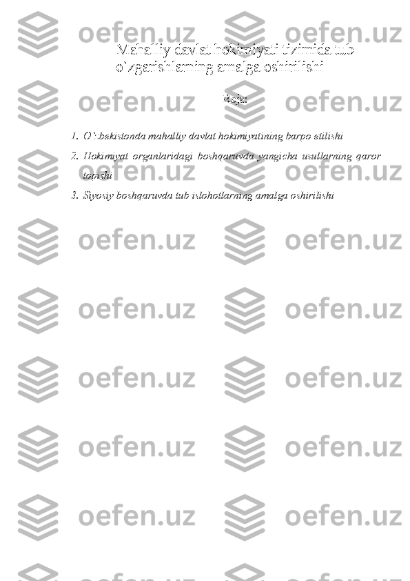 Mahalliy davlat hokimiyati tizimida tub
o`zgarishlarning amalga oshirilishi
Reja:
1. O`zbekistonda mahalliy davlat hokimiyatining barpo etilishi
2. Hokimiyat   organlaridagi   boshqaruvda   yangicha   usullarning   qaror
topishi
3. Siyosiy boshqaruvda tub islohotlarning amalga oshirilishi 