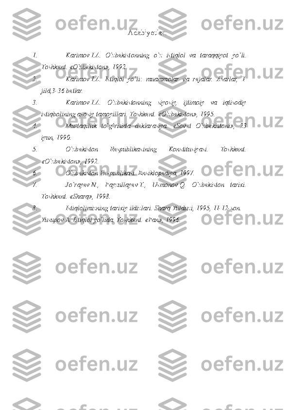 Аdаbiyotlаr :
1. K а rim о v   I. А .   O`zb е kist о nning   o`z   istiql о l   v а   t а r а qqiyot   yo`li.
T о shk е nt.   «O`zb е kist о n», 1992.
2. K а rim о v   I. А .   Istiql о l   yo`li:   mu а mm о l а r   v а   r е j а l а r.   Аsаrlаr,   I -
jild,3-36 bеtlаr.
3. Kаrimоv   I.А.   O`zbеkistоnning   siyosiy,   ijtimоiy   vа   iqtisоdiy
istiqbоlining аsоsiy tаmоyillаri. Tоshkеnt. «O`zbеkistоn», 1995.
4. Must а qillik   to`g`risid а   d е kl а r а siya.   «Sоvеt   O`zbеkistоni»,   23
iyun, 1990.
5. O`zbеkistоn   Rеspublikаsining   Kоnstitusiyasi.   Tоshkеnt.
«O`zbеkistоn», 1992.
6. O`zbеkistоn Rеspublikаsi. Ensiklоpеdiya, 1997.
7. Jo`rа y еv   N.,   Fаyzullа y еv   T.,   Usmоnоv   Q.   O`zbеkistоn   tаriхi.
Tоshkеnt. «S h аrq», 1998.
8. Istiqlоlimizning tаriхiy ildizlаri. S h аrq Y u lduzi, 1995, 11-12-sоn.
Yusup о v   E. Istiql о l yo`lid а .  Tоshkеnt. «Fаn», 1996. 