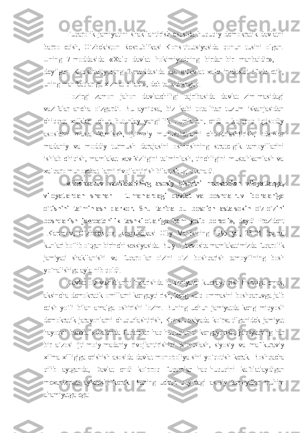 Fuqarolik   jamiyatini   shakllantirish   asosida   huquqiy   demokratik   davlatni
barpo   etish,   O`zbekiston   Respublikasi   Kons-titutsiyasida   qonun   tusini   olgan.
Uning   7-moddasida   «Xalq   davlat   hokimiyatining   birdan-bir   manbaidir»,   --
deyilgan.   Konstituiiyaning   2-moddasida   esa   «Davlat   xalq   irodasini   ifoda   etib,
uning manfaatlariga xizmat qiladi», deb ta`kidlangan.
Hozirgi   zamon   jahon   davlatchiligi   tajribasida   davlat   zim-masidagi
vazifalar   ancha   o`zgardi.   Bu   ayniqsa,   biz   kabi   tota-litar   tuzum   iskanjasidan
chiqqan   xalklar   uchun   butunlay   yangi-lik.   Jumladan,   endi   u   ko`proq   iqtisodiy
asoslarni   mustah-kamlash,   ijtimoiy   munosabatlarni   chuqurlashtirish,   odamlar
madaniy   va   moddiy   turmush   darajasini   oshirishning   strate-gik   tamoyillarini
ishlab   chiqish,   mamlakat   xavfsizligini   ta`minlash,   tinchligini   mustahkamlash   va
xalqaro munosabat-larni rivojlantirish bilan shug`ullanadi.
«Boshqaruv   vazifalarining   asosiy   qismini   markazdan   viloyatlarga,
viloyatlardan   shahar   -   tumanlardagi   davlat   va   boshqa-ruv   idoralariga
o`tishini   ta`minlash   darkor.   Shu   tariqa   bu   bosqich   asta-sekin   o`z-o`zini
boshqarish   jamoatchilik   tashkilotlariga   ham   yetib   boradi»,   deydi   Prezident
I.Karimov,   O`zbekis-ton   Respublikasi   Oliy   Majlisining   1995   yil,   23-24   fev-ral
kunlari bo`lib o`tgan birinchi sessiyasida. Bu yo`l bevosita mamlakatimizda fuqarolik
jamiyati   shakllanishi   va   fuqaro-lar   o`zini   o`zi   boshqarish   tamoyilining   bosh
yo`nalishiga ayla-nib qoldi.
Davlat  o`z vazifalarini  bajarishda hokimiyatni kuchayti-rish hisobiga emas,
aksincha demokratik omillarni kengayti-rish, keng xalq ommasini boshqaruvga jalb
etish   yo`li   bilan   amalga   oshirishi   lozim.   Buning   uchun   jamiyatda   keng   miqyosli
demokratik   jarayonlarni   chuqurlashtirish,   Konstitutsiyada   ko`rsa-tilganidek   jamiyat
hayotini   barcha   sohalarida   fuqarolar   haq-huquqlarini   kengaytirish,   jamiyatning   har
bir   a`zosi   ijti-moiy-madaniy   rivojlantirishini   ta`minlash,   siyosiy   va   maf-kuraviy
xilma-xilligiga  erishish  asosida  davlat  monopoliya-sini   yo`qotish   kerak.  Boshqacha
qilib   aytganda,   Davlat   endi   ko`proq   fuqarolar   haq-huquqini   kafolatlaydigan
mexanizmga   aylanishi   kerak.   Buning   uchun   quyidagi   asosiy   tamoyillar   muhim
ahamiyatga ega: 