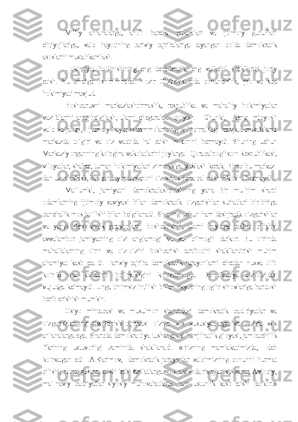 Milliy   an`analarga,   aholi   barcha   qatlamlari   va   ijtimoiy   guruhlari
ehtiyojlariga,   xalq   hayotining   tarixiy   tajribalariga   tayangan   qolda   demokratik
asoslarni mustahkamlash.
Hokimiyat   bo`linishining   eng   demokratik,   eng   xalkchil   shakllarini   joriy
etish.   Bu   amalga   oshirilmoqda.   Hozir   O`zbekistonda   qonunchilik,   ijro   va   sud
hokimiyati mavjud.
Boshqaruvni   markazlashtirmaslik,   respublika   va   mahalliy   hokimiyatlar
vazifalarini   aniq   belgilash,   ularni   chegaralab     qo`yish.       Chunki,       keng     miqyosli
xalq   xo`jaligi,     ijtimoiy   hayot   muammolarining   ko`pqirraliligi   mavjud   masalalarni
markazda   to`g`ri   va   o`z   vaqtida   hal   etish   imkonini   bermaydi.   Shuning   uchun
Markaziy organning ko`pgina vakolatlarini joylarga - Qoraqalpog`iston Respublikasi,
viloyatlar, shahar, tuman hokimiyatlari zimmasiga yuklash kerak. Biroq bu markaz-
dan uzoqlashish, har qanday muammoni o`z xohishicha qal etishimkonini bermaydi.
Ma`lumki,   jamiyatni   demokratlashtirishning   yana   bir   mu-him   sharti
odamlarning   ijtimoiy   saviyasi   bilan   demokratik   o`zgarishlar   sur`atlari   bir-biriga
qanchalik mos bo`lishi bilan belgilanadi. Shuning uchun ham deshjratik o`zgarishlar
va   yangi   demokratik   jarayonlarni   boshqarishni,   ularni   hayotga   tadbiq   qilishni
avvalambor   jamiyatning   o`zi   anglamogi   va   xal   qilmog`i   darkor.   Bu   o`rinda
mahallalarning   o`rni   va   o`z-o`zini   boshqarish   tartibotini   shakllantirish   muhim
ahamiyat   kasb   eta-di.   Tarixiy   tajriba   demokratik   jarayonlarni   chetdan   nusxa   olib
ko`r-ko`rona   ko`chirib   bo`lmasligini   ko`rsatmoqda.   Demokratiya   o`z-o`zidan
vujudga kelmaydi. Unga tinimsiz intilish bi-lan hayotning og`ir sinovlariga bardosh
berib erishish mumkin.
Osiyo   mintaqasi   va   musulmon   sharqidagi   demokratik   qad-riyatlar   va
o`zgarishlarning   rivojlanish   tajribasi   o`ziga   xos   xususiyatlarga   va   o`ziga   xos
an`analarga ega. Sharqda demokra-tiya tushunchasi hamjihatlik g`oyasi, jamoatchilik
fikrining   ustuvorligi   zaminida   shakllanadi.   «Bizning   mamlakatimizda,-   deb
ko`rsatgan   edi   I.A.Karimov,   -demokratik   jarayonlar   xalqimizning   qonunni   hurmat
qilishi, qonunga itoat etishi kabi fazilatlarga mos ravishda rivojlanishi zarur. Axloqiy,
ma`-naviy   qadriyatlar   siyosiy   munosabatlarda   ham   ustunlik   kasb   etishi   darkor.» 