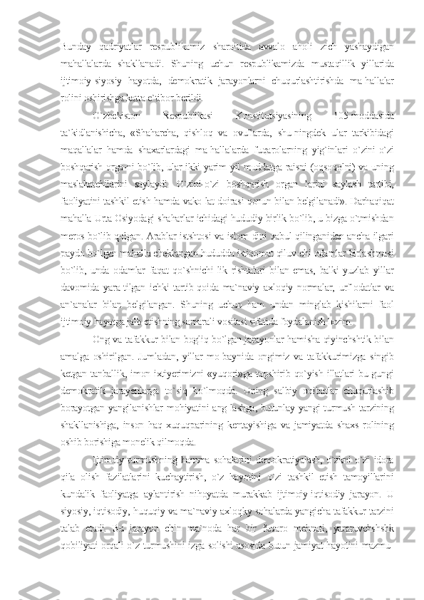 Bunday   qadriyatlar   respublikamiz   sharoitida   avvalo   aholi   zich   yashaydigan
mahallalarda   shakllanadi.   Shuning   uchun   respublikamizda   mustaqillik   yillarida
ijtimoiy-siyosiy   hayotda,   demokratik   jarayonlarni   chuqurlashtirishda   ma-hallalar
rolini oshirishga katta e`tibor berildi.
O`zbekiston   Respublikasi   Konstitutsiyasining   105-moddasida
ta`kidlanishicha,   «Shaharcha,   qishloq   va   ovullarda,   shu-ningdek   ular   tarkibidagi
maqallalar   hamda   shaxarlardagi   ma-hallalarda   fuqarolarning   yig`inlari   o`zini-o`zi
boshqarish orga-ni bo`lib, ular ikki yarim yil muddatga raisni  (oqsoqolni) va uning
maslahatchilarini   saylaydi.   O`zini-o`zi   boshqarish   organ   larini   saylash   tartibi,
faoliyatini tashkil etish hamda vako lat doirasi qonun bilan belgilanadi». Darhaqiqat
mahalla Urta Osiyodagi shaharlar ichidagi hududiy birlik bo`lib, u bizga o`tmishdan
meros bo`lib qolgan. Arablar istshtosi  va islom dini qabul qilinganidan ancha ilgari
paydo bo`lgan mahalla cheklangan hududda istiqomat qiluv-chi odamlar birlashmasi
bo`lib,   unda   odamlar   faqat   qo`shnichi-lik   rishtalari   bilan   emas,   balki   yuzlab   yillar
davomida   yara-tilgan   ichki   tartib-qoida   ma`naviy   axloqiy   normalar,   urf-odatlar   va
an`analar   bilan   belgilangan.   Shuning   uchun   ham   undan   minglab   kishilarni   faol
ijtimoiy hayotga jalb etishning samarali vositasi sifatida foydalanish lozim.
Ong va tafakkur bilan bogliq bo`lgan jarayonlar hamisha qiyinchshtik bilan
amalga   oshirilgan.   Jumladan,   yillar   mo-baynida   ongimiz   va   tafakkurimizga   singib
ketgan   tanballik,   imon-ixtiyerimizni   «yuqori»ga   topshirib   qo`yish   illatlari   bu-gungi
demokratik   jarayenlarga   to`siq   bo`lmoqda.   Uning   salbiy   oqibatlar   chuqurlashib
borayotgan  yangilanishlar   mohiyatini  ang-lashga,   butunlay  yangi  turmush  tarzining
shakllanishiga,   inson   haq-xuquqparining   kentayishiga   va   jamiyatda   shaxs   rolining
oshib borishiga monelik qilmoqda.
Ijtimoiy   turmushning   hamma   sohalarini   demokratiyalash,   o`zkni   o`zi   idora
qila   olish   fazilatlarini   kuchaytirish,   o`z   hayotini   o`zi   tashkil   etish   tamoyillarini
kundalik   faoliyatga   aylantirish   nihoyatda   murakkab   ijtimoiy-iqtisodiy   jarayon.   U
siyosiy, iqtisodiy, huquqiy va ma`naviy-axloqky sohalarda yangicha tafakkur tarzini
talab   etadi.   Bu   jarayon   chin   ma`noda   har   bir   fuqaro   mehnati,   yaratuvchshshk
qobiliyati orqali o`z turmushini izga solishi asosida butun jamiyat hayotini mazmu- 