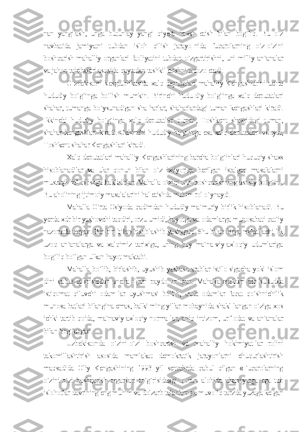 nan   yangilash,   unga   butunlay   yangi   qiyefa   baxsh   etish   bilan   bog`liq.   Bu   o`z
navbatida   jamiyatni   tubdan   isloh   qilish   jarayo-nida   fuqarolarning   o`z-o`zini
boshqarish   mahalliy  organlari   faoliyatini  tubdan  o`zgartirishni,  uni  milliy  an`analar
va jahon tajribalari asosida qaytadan tashkil etishni taqozo etadi.
O`zbekiston   Resgtublikasida   xalq   deputatlari   mahalliy   Kengashlarini   uchta
hududiy   bo`g`inga   bo`lish   mumkin.   Birinchi   hudu-diy   bo`g`inga   xalq   deputatlari
shahar,   tumanga   bo`ysunadigan   sha-harlar,   shaharlardagi   tuman   kengashlari   kiradi.
Ikkinchi   hududiy   bo`g`inga   xalq   deputatlari   tuman,   Toshkent   shaxridagi   tuman,
shahar  kengashlari  kiradi. Uchinchi  hududiy bo`g`inga  esa xalq deputatlari  viloyat,
Toshkent shahar Kengashlari kiradi.
Xalq deputatlari mahalliy Kengashlarining barcha bo`g`inlari huquqiy shaxs
hisoblanadilar   va   ular   qonun   bilan   o`z   ixtiyoriga   berilgan   istalgan   masalalarni
mustaqil hal qilishga haklidirlar. Mahalla o`zini-o`zi boshqarishning asosiy bo`g`ini.
Bu aholining ijtimoiy masalalarini hal etishda muhim rol o`ynaydi.
Mahalla O`rta Osiyoda qadimdan hududiy-ma`muriy birlik hisoblanadi. Bu
yerda xdr bir yashovchi taqdiri, orzu-umidi, hayotga va odamlarga munosabati qat`iy
nazoratda turgan. Bir-biri bilan hisoblashib yashagan. Shu bilan birga mahallachi-lik
uzoq   an`analarga   va   xalqimiz   tarixiga,   uning   boy   ma`na-viy-axloqiy   udumlariga
bog`liq bo`lgan ulkan hayot maktabi.
Mahalla bo`lib, birlashib, uyushib yashash arablar istilo-sigacha yoki islom
dini   qabul   qilinishidan   ancha   ilgari   paydo   bo`lgan.   Mahalla   ma`lum   bir   hududda
istiqomat   qiluvchi   odam-lar   uyushmasi   bo`lib,   unda   odamlar   faqat   qo`shnichilik
munosa-batlari bilangina emas, balki ming yillar mobaynida shakl-langan o`ziga xos
ichki   tartib-qoida,   ma`naviy-axloqiy   norma-lar,   aniq   intizom,   urf-odat   va   an`analar
bilan bog`langan.
Uzbekistonda   o`zini-o`zi   boshqarish   va   mahalliy   hokimiyat-lar   rolini
takomillashtirish   asosida   mamlakat   demokratik   jarayonlarni   chuqurlashtirish
maqsadida   Oliy   Kengashining   1993   yil   sentabrda   qabul   qilgan   «Fuqarolarning
o`zini-o`zi   boshqarish   organlari   to`g`risida»gi   qonun   alohida   ahamiyatga   ega   tub
islohotlar davrining eng muhim va dolzarb talablari-ga muvofiq tarzda yuzaga kelgan 