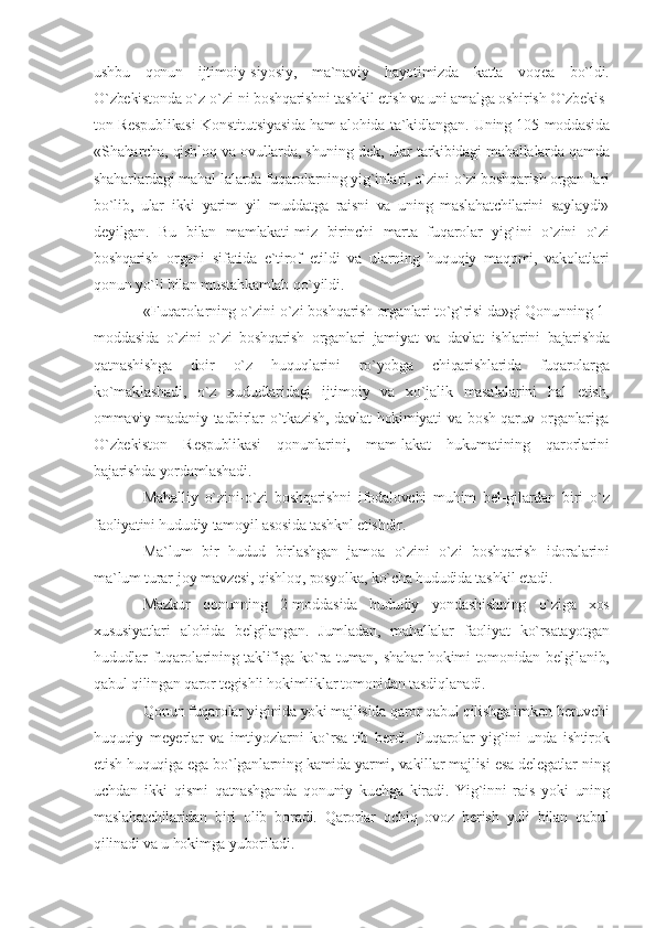 ushbu   qonun   ijtimoiy-siyosiy,   ma`naviy   hayotimizda   katta   voqea   bo`ldi.
O`zbekistonda o`z-o`zi-ni boshqarishni tashkil etish va uni amalga oshirish O`zbekis-
ton Respublikasi Konstitutsiyasida ham alohida ta`kidlangan. Uning 105-moddasida
«Shaharcha, qishloq va ovullarda, shuning-dek, ular tarkibidagi mahallalarda qamda
shaharlardagi mahal-lalarda fuqarolarning yig`inlari, o`zini-o`zi boshqarish organ-lari
bo`lib,   ular   ikki   yarim   yil   muddatga   raisni   va   uning   maslahatchilarini   saylaydi»
deyilgan.   Bu   bilan   mamlakati-miz   birinchi   marta   fuqarolar   yig`ini   o`zini   o`zi
boshqarish   organi   sifatida   e`tirof   etildi   va   ularning   huquqiy   maqomi,   vakolatlari
qonun yo`li bilan mustahkamlab qo`yildi.
«Fuqarolarning o`zini-o`zi boshqarish organlari to`g`risi-da»gi Qonunning 1-
moddasida   o`zini   o`zi   boshqarish   organlari   jamiyat   va   davlat   ishlarini   bajarishda
qatnashishga   doir   o`z   huquqlarini   ro`yobga   chiqarishlarida   fuqarolarga
ko`maklashadi,   o`z   xududlaridagi   ijtimoiy   va   xo`jalik   masalalarini   hal   etish,
ommaviy-madaniy  tadbirlar   o`tkazish,  davlat  hokimiyati   va  bosh-qaruv  organlariga
O`zbekiston   Respublikasi   qonunlarini,   mam-lakat   hukumatining   qarorlarini
bajarishda yordamlashadi.
Mahalliy   o`zini-o`zi   boshqarishni   ifodalovchi   muhim   bel-gilardan   biri   o`z
faoliyatini hududiy tamoyil asosida tashknl etishdir.
Ma`lum   bir   hudud   birlashgan   jamoa   o`zini   o`zi   boshqarish   idoralarini
ma`lum turar-joy mavzesi, qishloq, posyolka, ko`cha hududida tashkil etadi. 
Mazkur   qonunning   2-moddasida   hududiy   yondashishning   o`ziga   xos
xususiyatlari   alohida   belgilangan.   Jumladan,   mahallalar   faoliyat   ko`rsatayotgan
hududlar fuqarolarining taklifiga ko`ra tuman, shahar  hokimi tomonidan belgilanib,
qabul qilingan qaror tegishli hokimliklar tomonidan tasdiqlanadi.
Qonun fuqarolar yiginida yoki majlisida qaror qabul qilishga imkon beruvchi
huquqiy   meyerlar   va   imtiyozlarni   ko`rsa-tib   berdi.   Fuqarolar   yig`ini   unda   ishtirok
etish huquqiga ega bo`lganlarning kamida yarmi, vakillar majlisi esa delegatlar-ning
uchdan   ikki   qismi   qatnashganda   qonuniy   kuchga   kiradi.   Yig`inni   rais   yoki   uning
maslahatchilaridan   biri   olib   boradi.   Qarorlar   ochiq   ovoz   berish   yuli   bilan   qabul
qilinadi va u hokimga yuboriladi. 