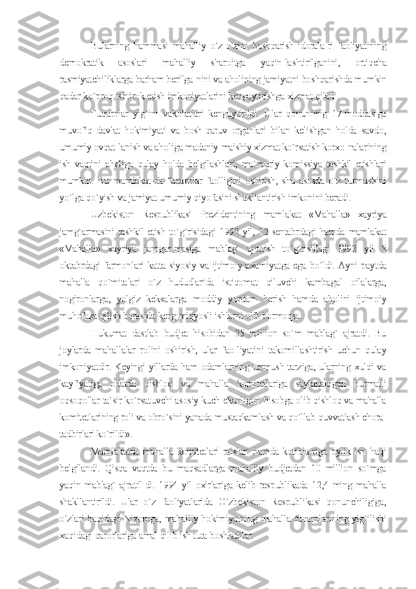 Bularning   hammasi   mahalliy   o`z-o`zini   boshqarish   idorala-ri   faoliyatining
demokratik   asoslari   mahalliy   sharoitga   yaqin-lashtirilganini,   ortiqcha
rasmiyatchiliklarga barham berilga-nini va aholining jamiyatni boshqarishda mumkin
qadar ko`proq ishtirok etish imkoniyatlarini kengaytirishga xizmat qiladi.
Fuqarolar   yig`ini   vakolatlari   kengaytirildi.   Ular   qonunning   17-moddasiga
muvofiq   davlat   hokimiyati   va   bosh-qaruv   organlari   bilan   kelishgan   holda   savdo,
umumiy ovqat-lanish va aholiga madaniy-maishiy xizmat ko`rsatish korxo-nalarining
ish   vaqtini   aholiga   qulay   holda   belgilashlari,   ma`muriy   komissiya   tashkil   etishlari
mumkin.   Bu   mamlakat-da   fuqarolar   faolligini   oshirish,   shu   asosda   o`z   turmushini
yo`lga qo`yish va jamiyat umumiy qiyofasini shakllantirish imkonini beradi.
Uzbekiston   Respublikasi   Prezidentining   mamlakat   «Mahalla»   xayriya
jamg`armasini   tashkil   etish   to`g`risidagi   1992   yil,   12   sentabrdagi   hamda   mamlakat
«Mahalla»   xayriya   jamgar-masiga   mablag`   ajratish   to`g`risidagi   1992   yil   8
oktabrdagi farmonlari katta siyosiy va ijtimoiy axamiyatga ega bo`ldi. Ayni paytda
mahalla   qo`mitalari   o`z   hududlarida   istiqomat   qiluvchi   kambagal   oilalarga,
nogironlarga,   yolgiz   keksalarga   moddiy   yordam   berish   hamda   aholini   ijtimoiy
muhofaza qilish borasida keng miqyosli ishlarni olib bormoqsa.
Hukumat   dastlab   budjet   hisobidan   25   million   so`m   mablag`   ajratdi.   Bu
joylarda   mahallalar   rolini   oshirish,   ular   fao-liyatini   takomillashtirish   uchun   qulay
imkoniyatdir. Keyingi yillarda ham odamlarning turmush tarziga, ularning xulqi va
kayfiyatiga   odatda   qishloq   va   mahalla   komitetlariga   saylanadigan   hurmatli
oqsoqollar ta`sir ko`rsatuvchi asosiy kuch ekanligini hisobga olib qishloq va mahalla
komitetlarining roli va obro`sini yanada mustaqkamlash va qo`llab-quvvatlash chora-
tadbirlari ko`rildi».
Mamlakatda   mahalla   komitetlari   raislari   hamda   kotibla-riga   oylik   ish   haqi
belgilandi.   Qisqa   vaqtda   bu   maqsadlarga   mahalliy   budjetdan   10   million   so`mga
yaqin   mablag`   ajratil-di.   1994   yil   oxirlariga   kelib   respublikada   12,4   ming   mahalla
shakllantirildi.   Ular   o`z   faoliyatlarida   O`zbekiston   Respublikasi   qonunchiligiga,
o`zlari haqidagi Nizomga, mahalliy hokimiyatning mahalla fuqarolarining yig`ilishi
xaqidagi qarorlariga amal qilib ish tuta boshladilar. 