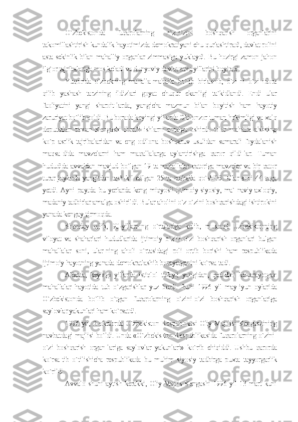 O`zbekistonda   fuqarolarning   o`z-o`zini   boshqarish   organlarini
takomillashtirish kundalik hayotimizda demokratiyani chu-qurlashtiradi, davlat rolini
asta-sekinlik   bilan   mahalliy  organlar   zimmasiga   yuklaydi.  Bu   hozirgi  zamon  jahon
ilg`or tajribalariga mos keladi va dunyoviy davlat tamoyillarini boyitadi.
Yuqorida   o`zbekning   mahalla-mahalla   bo`lib   birlashib,   o`zi-ni   o`zi   idora
qilib   yashash   tarzining   ildizlari   goyat   chuqur   ekanligi   ta`kidlandi.   Endi   ular
faoliyatini   yangi   sharoit-larda,   yangicha   mazmun   bilan   boyitish   ham   hayotiy
zaruriyat bo`lib qoldi. Bu borada keyingi yillarda Chilonzor tuman hokimligi va xalq
deputatlari   tuman   Kengashi   ibratli   ishlarni   amalga   oshirdi.   Ular   mahalla   ahlining
ko`p   asrlik   tajribalaridan   va   eng   odilona   boshqaruv   usulidan   samarali   foydalanish
maqsa-dida   mavzelarni   ham   maqallalarga   aylantirishga   qaror   qildi-lar.   Tuman
hududida avvaldan mavjud bo`lgan 19 ta mahallalar qatoriga mavzelar va bir qator
turar-joylarda   yangitdan   tash-kil   etilgan   25   ta   mahalla   qo`shildi.   Ular   soni   44   taga
yetdi.   Ayni   paytda   bu   yerlarda   keng   miqyosli   ijtimoiy-siyosiy,   ma`-naviy-axloqiy,
madaniy tadbirlar amalga oshirildi. Bular aholini o`z o`zini boshqarishdagi ishtirokini
yanada kengay-tirmoqda.
Shunday   qilib,   90-yillarning   o`rtalariga   kelib,   mustaqil   Uzbekistonning
viloyat   va   shaharlari   hududlarida   ijtimoiy   o`zini-o`zi   boshqarish   organlari   bulgan
mahallalar   soni,   ular-ning   aholi   o`rtasidagi   roli   ortib   borishi   ham   respublikada
ijtimoiy hayotning yanada demokratlashib borayetganini ko`rsa-tadi.
Albatta,   keyingi   yillarda   istiqlol   tufayli   yangidan,   qad-dini   ko`tarayotgan
mahallalar   hayotida   tub   o`zgarishlar   yuz   berdi.   Buni   1996   yil   may-iyun   oylarida
O`zbekistonda   bo`lib   o`tgan   fuqarolarning   o`zini-o`zi   boshqarish   organlariga
saylovlar yakunlari ham ko`rsatdi.
1996   yil,   2   oktabrda   O`zbekiston   Respublikasi   Oliy   Maj-lisi   Kengashining
navbatdagi majlisi bo`ldi. Unda «O`zbekis-ton Respublikasida fuqarolarning o`zini-
o`zi   boshqarish   organ-lariga   saylovlar   yakunlari»   ko`rib   chiqiddi.   Ushbu   qarorda
ko`rsa-tib   o`tilishicha   respublikada   bu   muhim   siyosiy   tadbirga   puxta   tayyorgarlik
ko`rildi.
Avvalo   shuni   aytish   kerakki,   Oliy   Majlis   Kengashi   1996   yil   13   mart   kuni 