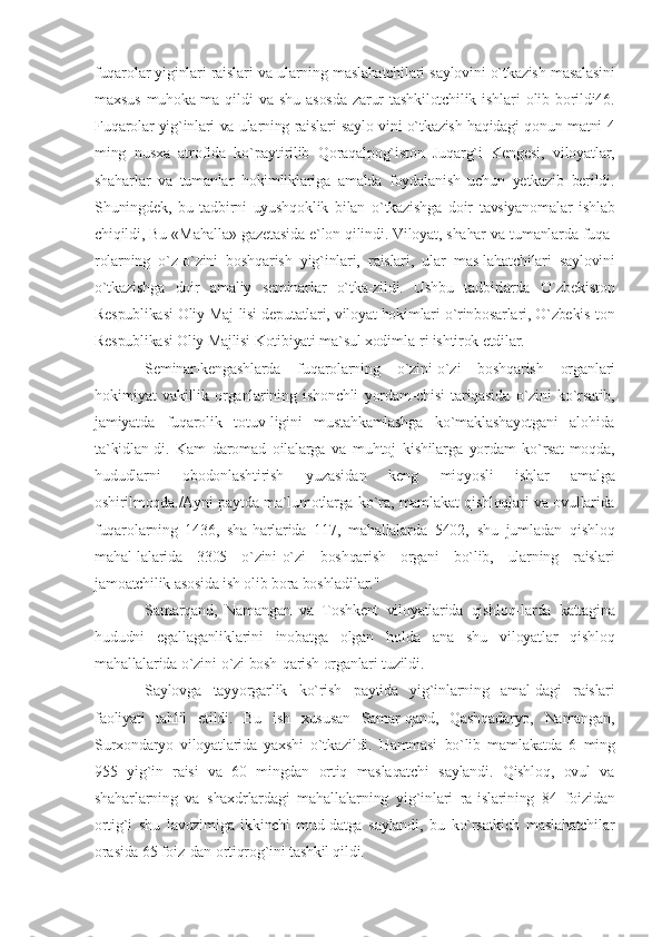 fuqarolar yiginlari raislari va ularning maslahatchilari saylovini o`tkazish masalasini
maxsus   muhoka-ma   qildi   va   shu   asosda   zarur   tashkilotchilik   ishlari   olib   borildi46.
Fuqarolar yig`inlari va ularning raislari saylo-vini o`tkazish haqidagi qonun matni 4
ming   nusxa   atrofida   ko`paytirilib   Qoraqalpog`iston   Juqarg`i   Kengesi,   viloyatlar,
shaharlar   va   tumanlar   hokimliklariga   amalda   foydalanish   uchun   yetkazib   berildi.
Shuningdek,   bu   tadbirni   uyushqoklik   bilan   o`tkazishga   doir   tavsiyanomalar   ishlab
chiqildi, Bu «Mahalla» gazetasida e`lon qilindi. Viloyat, shahar va tumanlarda fuqa-
rolarning   o`z-o`zini   boshqarish   yig`inlari,   raislari,   ular   mas-lahatchilari   saylovini
o`tkazishga   doir   amaliy   seminarlar   o`tka-zildi.   Ushbu   tadbirlarda   O`zbekiston
Respublikasi Oliy Maj-lisi deputatlari, viloyat hokimlari o`rinbosarlari, O`zbekis-ton
Respublikasi Oliy Majlisi Kotibiyati ma`sul xodimla-ri ishtirok etdilar.
Seminar-kengashlarda   fuqarolarning   o`zini-o`zi   boshqarish   organlari
hokimiyat   vakillik   organlarining   ishonchli   yordam-chisi   tariqasida   o`zini   ko`rsatib,
jamiyatda   fuqarolik   totuv-ligini   mustahkamlashga   ko`maklashayotgani   alohida
ta`kidlan-di.   Kam   daromad   oilalarga   va   muhtoj   kishilarga   yordam   ko`rsat-moqda,
hududlarni   obodonlashtirish   yuzasidan   keng   miqyosli   ishlar   amalga
oshirilmoqda./Ayni paytda ma`lumotlarga ko`ra, mamlakat qishloqlari va ovullarida
fuqarolarning   1436,   sha-harlarida   117,   mahallalarda   5402,   shu   jumladan   qishloq
mahal-lalarida   3305   o`zini-o`zi   boshqarish   organi   bo`lib,   ularning   raislari
jamoatchilik asosida ish olib bora boshladilar."
Samarqand,   Namangan   va   Toshkent   viloyatlarida   qishloq-larda   kattagina
hududni   egallaganliklarini   inobatga   olgan   holda   ana   shu   viloyatlar   qishloq
mahallalarida o`zini-o`zi bosh-qarish organlari tuzildi.
Saylovga   tayyorgarlik   ko`rish   paytida   yig`inlarning   amal-dagi   raislari
faoliyati   tahlil   etildi.   Bu   ish   xususan   Samar-qand,   Qashqadaryo,   Namangan,
Surxondaryo   viloyatlarida   yaxshi   o`tkazildi.   Hammasi   bo`lib   mamlakatda   6   ming
955   yig`in   raisi   va   60   mingdan   ortiq   maslaqatchi   saylandi.   Qishloq,   ovul   va
shaharlarning   va   shaxdrlardagi   mahallalarning   yig`inlari   ra-islarining   84   foizidan
ortig`i   shu   lavozimiga   ikkinchi   mud-datga   saylandi,   bu   ko`rsatkich   maslahatchilar
orasida 65 foiz-dan ortiqrog`ini tashkil qildi. 