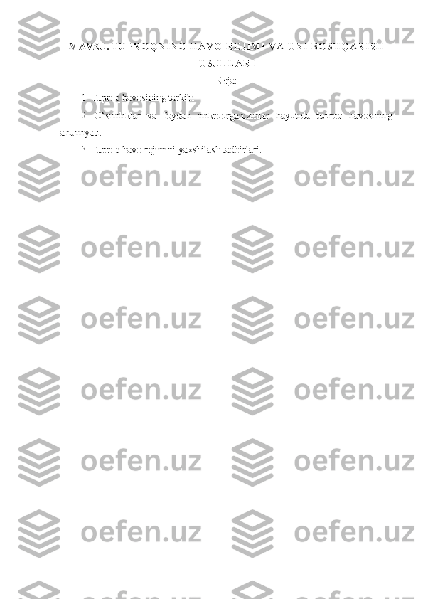 MAVZU.  T U P R O Q N I N G   H A V O   R E J I M I   V A   U N I   B O S H Q A R I S H
U S U L L A R I
Reja:
1. Tuproq havosining tarkibi.
2.   O‘simliklar   va   foydali   mikroorganizmlar   hayotida   tuproq   havosining
ahamiyati. 
3 .   Tuproq havo rejimini yaxshilash tadbirlari.
  