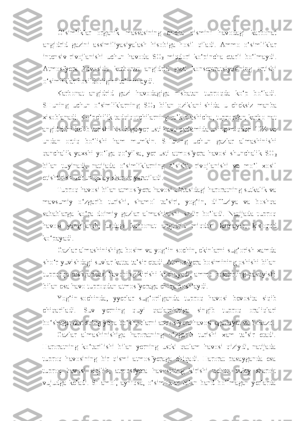 O‘simliklar   organik   massasining   ancha   qismini   havodagi   karbonat
angidrid   gazini   assimiliyasiyalash   hisobiga   hosil   qiladi.   Ammo   o‘simliklar
intensiv   rivojlanishi   uchun   havoda   SO
2   miqdori   ko‘pincha   etarli   bo‘lmaydi.
Atmosfyera   havosida   karbonat   angidrid   gazi   konsentratsiyasining   ortishi
o‘simliklar hosildorligini ta’minlaydi.
Karbonat   angidrid   gazi   havodagiga   nisbatan   tuproqda   ko‘p   bo‘ladi.
SHuning   uchun   o‘simliklarning   SO
2   bilan   oziklani-shida   u   cheksiz   manba
xisoblanadi. Ko‘pchilik tadqiqotchilarning ta’kidlashicha, tuproqdan karbo-nat
angidridni kelib turishi hisobiga yer usti havo qatlamida uning miqdori 10% va
undan   ortiq   bo‘lishi   ham   mumkin.   SHuning   uchun   gazlar   almashinishi
qanchalik   yaxshi   yo‘lga   qo‘yilsa,   yer   usti   atmosfyera   havosi   shunchalik   SO
2
bilan   tuyinadi,   natijada   o‘simliklarning   o‘sishi,   rivojlanishi   va   mo‘l   xosil
etishtirish uchun qulay sharoit yaratiladi.
Tuproq havosi bilan atmosfyera havosi o‘rtasidagi haroratning sutkalik va
mavsumiy   o‘zgarib   turishi,   shamol   ta’siri,   yog‘in,   diffuziya   va   boshqa
sabablarga   ko‘ra   doimiy   gazlar   almashinishi   sodir   bo‘ladi.   Natijada   tuproq
havosi   yangilanib,   undagi   karbonat   angidrid   miqdori   kamayib,   kislorod
ko‘payadi.
Gazlar almashinishiga bosim va yog‘in-sochin, ekinlarni sug‘orish xamda
sho‘r yuvishdagi suvlar katta ta’sir etadi. Atmosfyera bosimining oshishi bilan
tuproqqa   tashqaridan   havoning   kirishi   kuchayadi,   ammo   bosimning   pasayishi
bilan esa havo tuproqdan atmosfyeraga chiqa boshlaydi.
Y o g‘in-sochinda,   y yerlar   sug‘orilganda   tuproq   havosi   bevosita   siqib
chiqariladi.   Suv   yerning   quyi   qatlamlariga   singib   tuproq   oraliqlari
bo‘shagandan so‘ng yana bo‘shliqlarni atmosfyera havosi egallaydi va hokazo.
Gazlar   almashinishiga   haroratning   o‘zgarib   turishi   xam   ta’sir   etadi.
Haroratning   ko‘tarilishi   bilan   yerning   ustki   qatlam   havosi   qiziydi,   natijada
tuproq   havosining   bir   qismi   atmosfyeraga   chiqadi.   Harorat   pasayganda   esa
tuproq   havosi   siqilib,   atmosfyera   havosining   kirishi   uchun   qulay   sharoit
vujudga   keladi.   SHamol,   ayniqsa,   o‘simliklar   bilan   band   bo‘lmagan   yerlarda 