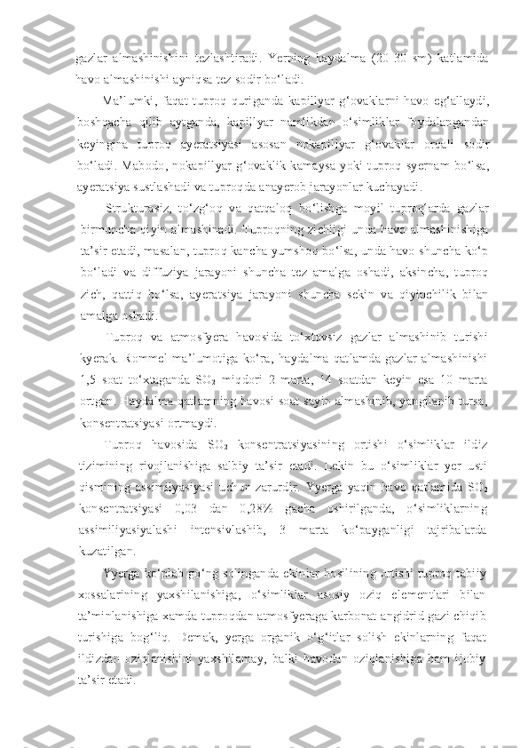 gazlar   almashinishini   tezlashtiradi.   Yerning   haydalma   (20-30   sm)   katlamida
havo almashinishi ayniqsa tez sodir bo‘ladi.
Ma’lumki,   faqat   tuproq   quriganda   kapillyar   g‘ovaklarni   havo   eg‘allaydi,
boshqacha   qilib   aytganda,   kapillyar   namlikdan   o‘simliklar   foydalangandan
keyingina   tuproq   ayeratsiyasi   asosan   nokapillyar   g‘ovaklar   orqali   sodir
bo‘ladi.   Mabodo,   nokapillyar   g‘ovaklik   kamaysa   yoki   tuproq   syernam   bo‘lsa,
ayeratsiya sustlashadi va tuproqda anayerob jarayonlar kuchayadi.
Strukturasiz,   to‘zg‘oq   va   qatqaloq   bo‘lishga   moyil   tuproqlarda   gazlar
birmuncha   qiyin   almashinadi.   Tuproqning   zichligi   unda   havo   almashinishiga
ta’sir etadi, masalan, tuproq kancha yumshoq bo‘lsa, unda havo shuncha ko‘p
bo‘ladi   va   diffuziya   jarayoni   shuncha   tez   amalga   oshadi,   aksincha,   tuproq
zich,   qattiq   bo‘lsa,   ayeratsiya   jarayoni   shuncha   sekin   va   qiyinchilik   bilan
amalga oshadi.
Tuproq   va   atmosfyera   havosida   to‘xtovsiz   gazlar   almashinib   turishi
kyerak.   Rommel   ma’lumotiga   ko‘ra,   haydalma   qatlamda   gazlar   almashinishi
1,5   soat   to‘xtaganda   SO
2   miqdori   2   marta,   14   soatdan   keyin   esa   10   marta
ortgan.  Haydalma  qatlamning havosi  soat   sayin  almashinib,  yangilanib tursa,
konsentratsiyasi ortmaydi.
Tuproq   havosida   SO
2   konsentratsiyasining   ortishi   o‘simliklar   ildiz
tizimining   rivojlanishiga   salbiy   ta’sir   etadi.   Lekin   bu   o‘simliklar   yer   usti
qismining   assimilyasiyasi   uchun   zarurdir.   Yyer ga   yaqin   havo   qatlamida   SO
2
konsentratsiyasi   0,03   dan   0,28%   gacha   oshirilganda,   o‘simliklarning
assimiliyasiyalashi   intensivlashib,   3   marta   ko‘payganligi   tajribalarda
kuzatilgan.
Yyer ga   ko‘plab   go‘ng   solinganda   ekinlar   hosilining   ortishi   tuproq   tabiiy
xossalarining   yaxshilanishiga,   o‘simliklar   asosiy   oziq   elementlari   bilan
ta’minlanishiga xamda tuproqdan atmosfyeraga karbonat angidrid gazi  chiqib
turishiga   bog‘liq.   Demak,   yerga   organik   o‘g‘itlar   solish   ekinlarning   faqat
ildizdan   oziqlanishini   yaxshilamay,   balki   havodan   oziqlanishiga   ham   ijobiy
ta’sir etadi.  