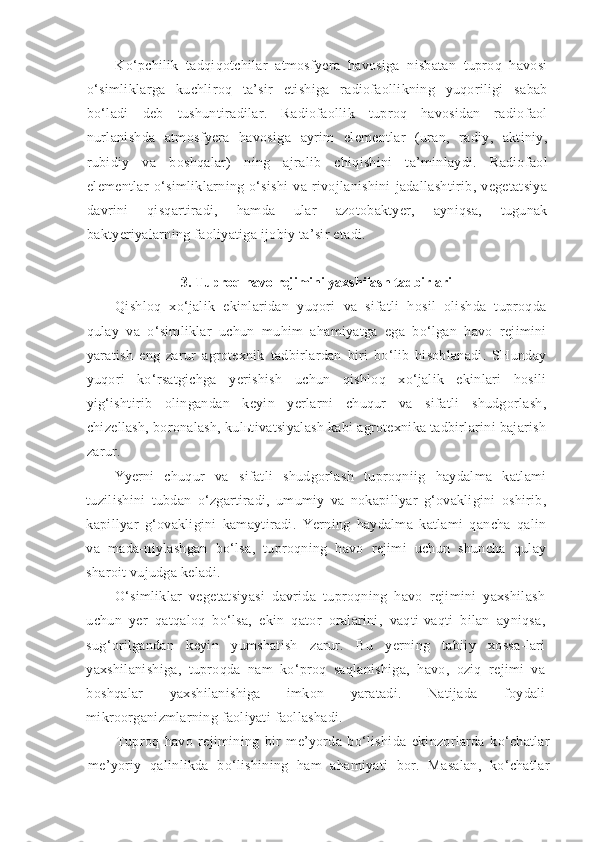 Ko‘pchilik   tadqiqotchilar   atmosfyera   havosiga   nisbatan   tuproq   havosi
o‘simliklarga   kuchliroq   ta’sir   etishiga   radiofaollikning   yuqoriligi   sabab
bo‘ladi   deb   tushuntiradilar.   Radiofaollik   tuproq   havosidan   radiofaol
nurlanishda   atmosfyera   havosiga   ayrim   elementlar   (uran,   radiy,   aktiniy,
rubidiy   va   boshqalar)   ning   ajralib   chiqishini   ta’minlaydi.   Radiofaol
elementlar   o‘simliklarning   o‘sishi   va   rivojlanishini   jadallashtirib,   vegetatsiya
davrini   qisqartiradi,   hamda   ular   azotobaktyer,   ayniqsa,   tugunak
baktyeriyalarning faoliyatiga ijobiy ta’sir etadi.
3. Tuproq havo rejimini yaxshilash tadbirlari
Qishloq   xo‘jalik   ekinlaridan   yuqori   va   sifatli   hosil   olishda   tuproqda
qulay   va   o‘simliklar   uchun   muhim   ahamiyatga   ega   bo‘lgan   havo   rejimini
yaratish   eng   zarur   agrotexnik   tadbirlardan   biri   bo‘lib   hisoblanadi.   SHunday
yuqori   ko‘rsatgichga   yerishish   uchun   qishloq   xo‘jalik   ekinlari   hosili
yig‘ishtirib   olingandan   keyin   yerlarni   chuqur   va   sifatli   shudgorlash,
chizellash, boronalash, kulьtivatsiyalash kabi agrotexnika tadbirlarini bajarish
zarur.
Yyer ni   chuqur   va   sifatli   shudgorlash   tuproqniig   haydalma   katlami
tuzilishini   tubdan   o‘zgartiradi,   umumiy   va   nokapillyar   g‘ovakligini   oshirib,
kapillyar   g‘ovakligini   kamaytiradi.   Yerning   haydalma   katlami   qancha   qalin
va   mada-niylashgan   bo‘lsa,   tuproqning   havo   rejimi   uchun   shuncha   qulay
sharoit vujudga keladi.
O‘simliklar   vegetatsiyasi   davrida   tuproqning   havo   rejimini   yaxshilash
uchun   yer   qatqaloq   bo‘lsa,   ekin   qator   oralarini,   vaqti-vaqti   bilan   ayniqsa,
sug‘orilgandan   keyin   yumshatish   zarur.   Bu   yerning   tabiiy   xossa-lari
yaxshilanishiga,   tuproqda   nam   ko‘proq   saqlanishiga,   havo,   oziq   rejimi   va
boshqalar   yaxshilanishiga   imkon   yaratadi.   Natijada   foydali
mikroorganizmlarning faoliyati faollashadi.
Tuproq   havo   rejimining   bir   me’yorda   bo‘lishida   ekinzorlarda   ko‘chatlar
me’yoriy   qalinlikda   bo‘lishining   ham   ahamiyati   bor.   Masalan,   ko‘chatlar 