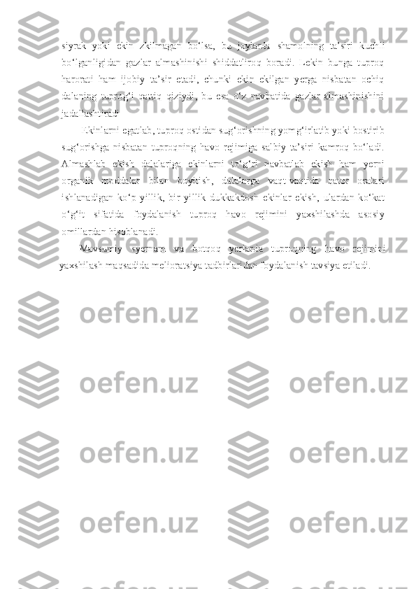 siyrak   yoki   ekin   zkilmagan   bo‘lsa,   bu   joylarda   shamolning   ta’siri   kuchli
bo‘lganligidan   gazlar   almashinishi   shiddatliroq   boradi.   Lekin   bunga   tuproq
harorati   ham   ijobiy   ta’sir   etadi,   chunki   ekin   ekilgan   yerga   nisbatan   ochiq
dalaning   tuprog‘i   qattiq   qiziydi,   bu   esa   o‘z   navbatida   gazlar   almashinishini
jadallashtiradi
Ekinlarni egatlab, tuproq ostidan sug‘orishning yomg‘irlatib yoki bostirib
sug‘orishga   nisbatan   tuproqning   havo   rejimiga   salbiy   ta’siri   kamroq   bo‘ladi.
Almashlab   ekish   dalalariga   ekinlarni   to‘g‘ri   navbatlab   ekish   ham   yerni
organik   moddalar   bilan   boyitish,   dalalarga   vaqt-vaqtida   qator   oralari
ishlanadigan   ko‘p   yillik,   bir   yillik   dukkakdosh   ekinlar   ekish,   ulardan   ko‘kat
o‘g‘it   sifatida   foydalanish   tuproq   havo   rejimini   yaxshilashda   asosiy
omillardan hisoblanadi.
Mavsumiy   syernam   va   botqoq   yerlarda   tuproqning   havo   rejimini
yaxshilash maqsadida melioratsiya tadbirlaridan foydalanish tavsiya etiladi. 