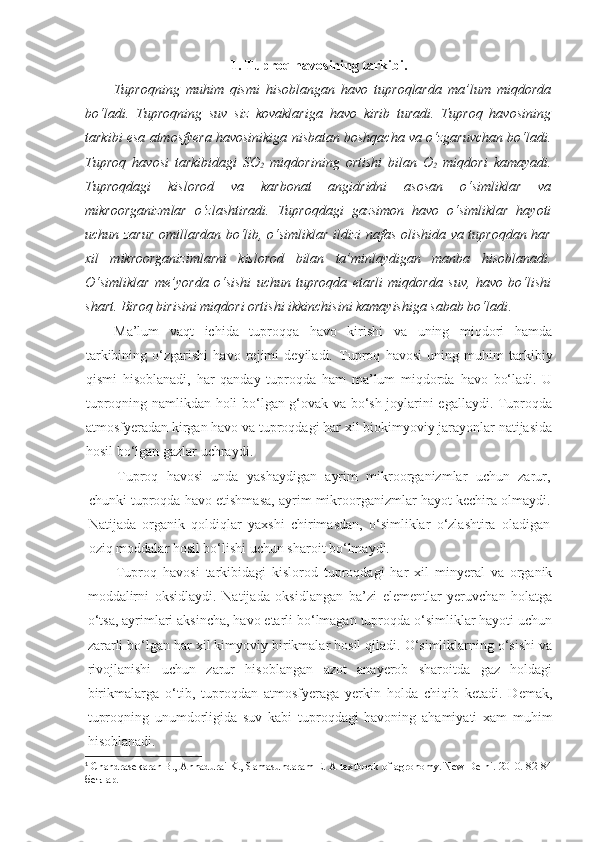 1. Tuproq havosining tarkibi.
Tuproqning   muhim   qismi   hisoblangan   havo   tuproqlarda   ma’lum   miqdorda
bo‘ladi.   Tuproqning   suv   siz   kovaklariga   havo   kirib   turadi.   Tuproq   havosining
tarkibi esa atmosfyera havosinikiga nisbatan boshqacha va o‘zgaruvchan bo‘ladi.
Tuproq   havosi   tarkibidagi   SO
2   miqdorining   ortishi   bilan   O
2   miqdori   kamayadi.
Tuproqdagi   kislorod   va   karbonat   angidridni   asosan   o‘simliklar   va
mikroorganizmlar   o‘zlashtiradi.   Tuproqdagi   gazsimon   havo   o‘simliklar   hayoti
uchun zarur omillardan bo‘lib, o‘simliklar ildizi nafas olishida va tuproqdan har
xil   mikroorganizimlarni   kislorod   bilan   ta’minlaydigan   manba   hisoblanadi.
O‘simliklar   me’yorda   o‘sishi   uchun   tuproqda   etarli   miqdorda   suv,   havo   bo‘lishi
shart. Biroq birisini miqdori ortishi ikkinchisini kamayishiga sabab bo‘ladi . 1
Ma’lum   vaqt   ichida   tuproqqa   havo   kirishi   va   uning   miqdori   hamda
tarkibining   o‘zgarishi   havo   rejimi   deyiladi.   Tuproq   havosi   uning   muhim   tarkibiy
qismi   hisoblanadi,   har   qanday   tuproqda   ham   ma’lum   miqdorda   havo   bo‘ladi.   U
tuproqning namlikdan holi bo‘lgan g‘ovak va bo‘sh joylarini egallaydi. Tuproqda
atmosfyeradan kirgan havo va tuproqdagi har xil biokimyoviy jarayonlar natijasida
hosil bo‘lgan gazlar uchraydi.
Tuproq   havosi   unda   yashaydigan   ayrim   mikroorganizmlar   uchun   zarur,
chunki tuproqda havo etishmasa, ayrim mikroorganizmlar hayot kechira olmaydi.
Natijada   organik   qoldiqlar   yaxshi   chirimasdan,   o‘simliklar   o‘zlashtira   oladigan
oziq moddalar hosil bo‘lishi uchun sharoit bo‘lmaydi.
Tuproq   havosi   tarkibidagi   kislorod   tuproqdagi   har   xil   minyeral   va   organik
moddalirni   oksidlaydi.   Natijada   oksidlangan   ba’zi   elementlar   yeruvchan   holatga
o‘tsa, ayrimlari aksincha, havo etarli bo‘lmagan tuproqda o‘simliklar hayoti uchun
zararli bo‘lgan har xil kimyoviy birikmalar hosil qiladi. O‘simliklarning o‘sishi va
rivojlanishi   uchun   zarur   hisoblangan   azot   anayerob   sharoitda   gaz   holdagi
birikmalarga   o‘tib,   tuproqdan   atmosfyeraga   yerkin   holda   chiqib   ketadi.   Demak,
tuproqning   unumdorligida   suv   kabi   tuproqdagi   havoning   ahamiyati   xam   muhim
hisoblanadi.
1
  Chandrasekaran B., Annadurai K., Samasundaram E. A textbook of agronomy. New Delhi. 2010. 82-84
бетлар. 