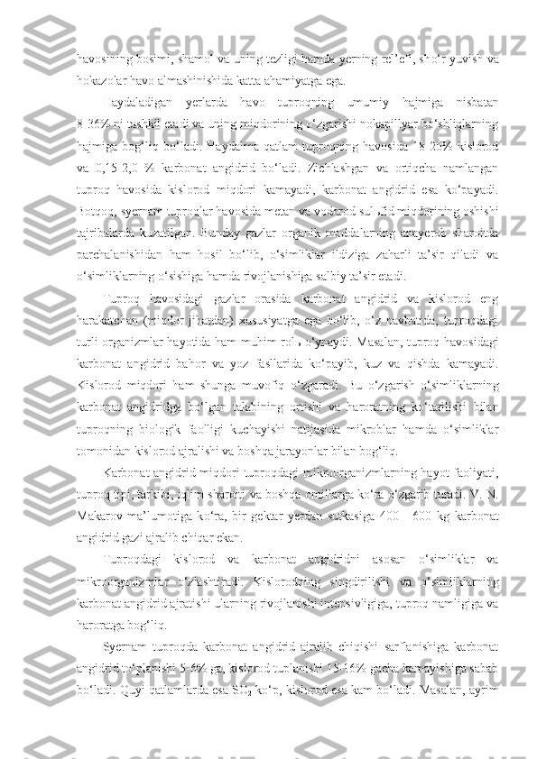 havosining bosimi, shamol va uning tezligi hamda yerning rel’efi, sh o‘ r yuvish va
hokazolar havo almashinishida katta ahamiyatga ega.
Haydaladigan   yerlarda   havo   tuproqning   umumiy   h ajmiga   nisbatan
8 - 36% ni tashkil etadi va uning miqdorining o‘zgarishi nokapillyar bo‘shliqlarning
hajmiga   bog‘liq   bo‘ladi.   Haydalma   qatlam   tuproqning   havosida   18-20%   kislorod
va   0,15-2,0   %   karbonat   angidrid   bo‘ladi.   Zichlashgan   va   ortiqcha   namlangan
tuproq   havosida   kislorod   miqdori   kamayadi,   karbonat   angidrid   esa   ko‘payadi.
Botqoq, syernam tuproqlar havosida metan va vodorod sul ь fid miqdorining oshishi
tajribalarda   kuzatilgan.   Bunday   gazlar   organik   moddalarning   anayerob   sharoitda
parchalanishidan   ham   hosil   bo‘lib,   o‘simliklar   ildiziga   zaharli   ta’sir   qiladi   va
o‘simliklarning o‘sishiga hamda rivojlanishiga salbiy ta’sir etadi.
Tuproq   havosidagi   gazlar   orasida   karbonat   angidrid   va   kislorod   eng
harakatchan   (miqdor   jihatdan)   xususiyatga   ega   bo‘lib,   o‘z   navbatida,   tuproqdagi
turli organizmlar ha yo tida ham muhim rol ь   o‘ynaydi. Masalan, tuproq havosidagi
karbonat   angidrid   bahor   va   yoz   fasllarida   ko‘payib,   kuz   va   qishda   kamayadi.
Kislorod   miqdori   ham   shunga   muvofiq   o‘ zgaradi.   Bu   o‘zgarish   o‘simliklarning
karbonat   angidridga   bo‘lgan   talabining   ortishi   va   haroratning   ko‘tarilishi   bilan
tuproqning   biologik   faolligi   kuchayishi   natijasida   mikroblar   hamda   o‘simliklar
tomonidan kislorod ajralishi va boshqa jarayonlar bilan bog‘liq.
Karbonat angidrid miqdori tuproqdagi mikroorganizmlarning hayot faoliyati,
tuproq tipi, tarkibi, iqlim sharoiti va boshqa   omil larga ko‘ra o‘zgarib turadi. V. N.
Makarov   ma’lumotiga   k o‘ ra,   bir   gektar   yerdan   s u tkasiga   400   -   600   kg   karbonat
angidrid gazi ajralib chiqar ekan.
Tuproqdagi   kislorod   va   karbonat   angidridni   asosan   o‘simliklar   va
mikroorganizmlar   o‘zlashtiradi.   K islor o dning   singdirilishi   va   o‘simliklarning
k a rbonat angidrid ajratishi ularning rivojlanishi intensivligiga, tuproq namligiga va
haroratga bog‘liq.
Syernam   tuproqda   karbonat   angidrid   ajralib   chiqishi   sarflanishiga   karbonat
angidrid to‘planishi 5-6% ga, kislorod tuplanishi 15-16% gacha kamayishiga sabab
bo‘ladi. Quyi qatlamlarda esa SO
2  ko‘p, kislorod esa kam bo‘ladi. Masalan, ayrim 