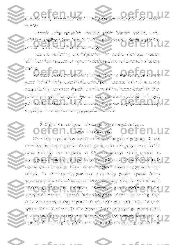 vaqtlarda 1,5-2,0 metr chuqurlikda 10-12% gacha karbonat angidrid gazi uchrashi
mumkin.
Tuproqda   uning   agregatlari   orasidagi   yerkin   havodan   tashqari,   tuproq
kolloidlari   singdirgan   havo   h a m   b o ‘ l a d i .   U n d a   a s o san   karbonat   angidrid   va
azot bo‘lib, kislorod bo‘lmasligi ham  mumkin.
Tuproqda   gazlarning   adsorbsiyalanishi   bir   qancha   sharoitga,   masalan,
kolloidlar miqdoriga, tuproqning namlik darajasiga, bosim, harorat va boshqalarga
bog‘liq.
Tuproqda   kolloidlar   qancha   ko‘p   bo‘lsa,   havoning   singish   darajasi   shuncha
yuqori   bo‘lishi   ilmiy   kuzatishlarda   aniqlangan.   Tuproqqa   kislorod   va   azotga
qaraganda SO
2   intensivroq singadi. Bosim  kamayishi  va harorat ko‘tarilishi bilan
gazlarning   singishi   kamayadi.   Syernam   tuproqda   adsorbsiyalanish   bo‘lmaydi,
ya’ni   suv   tuproqdagi   havoni   siqib   chiqaradi.   Yerga   suv   qo‘yilganda,   tuproqdagi
singdirilgan holatdagi havo uning agregatlarini emiradi.
2. O‘simliklar va foydali mikroorganizmlar hayotida tuproq 
havosining ahamiyati
O‘simliklar hayotida havo boshqa omillar bilan teng ahamiyatga ega. CHunki
o‘simliklar   karbonat   angidridni   o‘zlashtirganda,   nafas   olish   jarayoni   sodir   bo‘lib,
bunda   kislorodni   ham   singdiradi   va   674   katta   kaloriya   issiqlik   ajraladi.   Bu
enyergiyadan o‘simliklar o‘z hayot faoliyatida foydalanadi. O‘simliklar ildizi nafas
olganda ajralib chiqadigan SO
2  bir qancha minyeral moddalarning yeruvchanligini
oshiradi.   Bu   o‘simliklarning   yaxshiroq   oziqlanishiga   yordam   byeradi.   Ammo
karbonat angidrid ko‘p bo‘lsa, tuproq havosi  tarkibidagi kislorodni siqib chiqarib,
ildizlarning   nafas   olishi   qiyinlashib   ildizmeva,   tugunak-mevalarning   hosilini
kamaytirishi   mumkin.   Tuproqda   karbonat   angidrid   to‘planib   qolishining   oldini
7 olish va tuproq ayeratsiyasini yaxshilash uchun ekin qator oralari sifatli ishlanishi
kyerak.   O‘simliklarning   nafas   olish   jarayoni   fotosintez   jarayoniga   qarama-qarshi,
chunki unda organik moddalarning karbonat angidrid va suvgacha oksidlanishi va
parchalanishi bilan bog‘liq. Lekin o‘simliklarda nafas olishga qaraganda fotosintez 