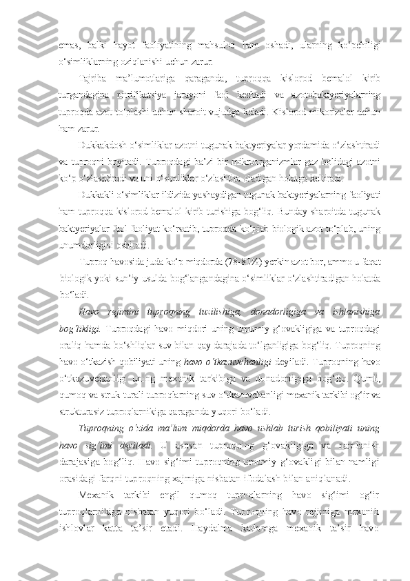 emas,   balki   hayot  faoliyatining   mahsuloti   ham   oshadi,   ularning   ko‘pchiligi
o‘simliklarning oziqlanishi uchun zarur.
Tajriba   ma’lumotlariga   qaraganda,   tuproqqa   kislorod   bemalol   kirib
turgandagina   nitrifikatsiya   jarayoni   faol   kechadi   va   azotobaktyeriyalarning
tuproqda azot to‘plashi  uchun sharoit vujudga keladi. Kislorod mikorizalar uchun
ham zarur.
Dukkakdosh o‘simliklar azotni tugunak baktyeriyalar yordamida o‘zlashtiradi
va   tuproqni   boyitadi.   Tuproqdagi   ba’zi   bir   mikroorganizmlar   gaz   holidagi   azotni
ko‘p o‘zlashtiradi va uni o‘simliklar o‘zlashtira oladigan holatga keltiradi.
Dukkakli o‘simliklar ildizida yashaydigan tugunak baktyeriyalarning faoliyati
ham tuproqqa kislorod bemalol  kirib turishiga bog‘liq. Bunday sharoitda tugunak
baktyeriyalar faol faoliyat ko‘rsatib, tuproqda ko‘plab biologik azot to‘plab, uning
unumdorligini oshiradi.
Tuproq havosida juda ko‘p miqdorda (78-80%) yerkin azot bor, ammo u faqat
biologik yoki sun’iy usulda bog‘langandagina o‘simliklar o‘zlashtiradigan holatda
bo‘ladi.
Havo   rejimini   tuproqning   tuzilishiga,   donadorligiga   va   ishlanishiga
bog‘likligi.   Tuproqdagi   havo   miqdori   uning   umumiy   g‘ovakligiga   va   tuproqdagi
oraliq hamda bo‘shliqlar suv bilan qay darajada to‘lganligiga bog‘liq. Tuproqning
havo o‘tkazish qobiliyati uning   havo   o‘tkazuvchanligi   deyiladi.   Tuproqning havo
o‘tkazuvchanligi   uning   mexanik   tarkibiga   va   donadorligiga   bog‘ liq.   Qumli,
qumoq va struk-turali tuproqlarning suv o‘tkazuvchan ligi mexanik tarkibi og‘ir va
strukturasiz tuproqlarnikiga qa raganda yuqori bo‘ladi.
Tuproqning   o‘zida   ma’lum   miqdorda   havo   ushlab   turish   qobiliyati   uning
havo   sig‘imi   deyiladi.   U   asosan   tuproqning   g‘ovakligiga   va   namlanish
darajasiga   bog‘liq.   Havo   sig‘imi   tuproqning   umumiy   g‘ovakligi   bilan   namligi
orasidagi farqni tuproqning xajmiga nisbatan ifodalash bilan aniqlanadi.
Mexanik   tarkibi   engil   qumoq   tuproqlarning   havo   sig‘imi   og‘ir
tuproqlarnikiga   nisbatan   yuqori   bo‘ladi.   Tuproqning   havo   rejimiga   mexanik
ishlovlar   katta   ta’sir   etadi.   Haydalma   katlamga   mexanik   ta’sir   havo 