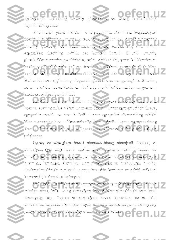 egallaydigan   tuproqning   umumiy   g‘ovakligini   va   undagi   oraliq-larning
hajmini ko‘paytiradi.
Ishlanmagan   yerga   nisbatan   ishlangan   yerda   o‘simliklar   vegetatsiyasi
davomida   tuproqning   umumiy   g‘ovakligi   yuqori   bo‘ladi.   Ammo   tuproqning
umumiy   g‘ovakligi   ekin   qator   oralarini   ishlash   vaqtida   eng   ko‘p   bo‘lib,
vegetatsiya   davrining   oxirida   esa   kamayib   boradi.   CHunki   umumiy
g‘ovaklikka   tuproqinng   «o‘tirishi»,   ya’ni   zichlashishi,   yerta   ko‘klamdan   to
hosilni   yig‘ib   olishgacha   bo‘lgan   davrda   o‘simliklarni   parvarish   qilish   bilan
bog‘liq   bo‘lgan   agrotexnika   tadbirlarini   o‘tkazish   salbiy   ta’sir   etadi.
Ma’lumki,   havo   sig‘imining   o‘zgarishi   g‘ovaklik   va   namga   bog‘lik.   SHuning
uchun   u   ko‘klamda   va   kuzda   kam   bo‘ladi,   chunki   ko‘klamda   tuproq   syernam,
kuzda esa zichlashgan bo‘ladi.
Strukturali   tuproqlarning   havo   rejimi   eng   yaxshi,   bunday   tuproqlarda
havo va suvning qulay nisbati uzoq vaqt turadi. Tuproq agregatlari ichida suv,
agregatlar   orasida   esa   havo   bo‘ladi.   Tuproq   agregatlari   diametrining   oshishi
bilan   tuproqning   havo   o‘tkazuvchanligi   ham   oshadi.   Tuproq   agregatlarining
diametri 2 mm va undan katta bo‘lganda, havo o‘tkazuvchanlik yaxshi bo‘lishi
aniqlangan.
Tuproq   va   atmosfyera   havosi   almashinishining   ahamiyati.   Tuproq,   va
atmosfyera   (yer   usti)   havosi   orasida   doimo   gazlar   almashinib   turadi.   Bu
almashinish   bir   qancha   omillarga,   jumladan,   gazlar   diffuziyasiga,   atmosfyera
bosimiga,   haroratga,   shamolga,   tuproq   namligiga   va   boshqalarga   bog‘liq.
Gazlar   almashinishi   natijasida   tuproq   havosida   karbonat   a n g i d r i d   m i k d o r i
k a m a y a d i ,   kislorod esa ko‘payadi.
Ma’lumki, o‘simliklar va mikroorganizmlar hayotida fakat tuproqda havo
miqdori   emas,   balki   uning   atmosfyera   havosi   bilan   almashinishi   xam   katta
ahamiyatga   ega.   Tuproq   va   atmosfyera   havosi   qanchalik   tez   va   to‘la
almashinsa,  tuproqda o‘simliklar  hayoti  xamda unda kechadigan bioximiyaviy
jarayonlar uchun shunchalik qulay sharoit vujudga keladi. 