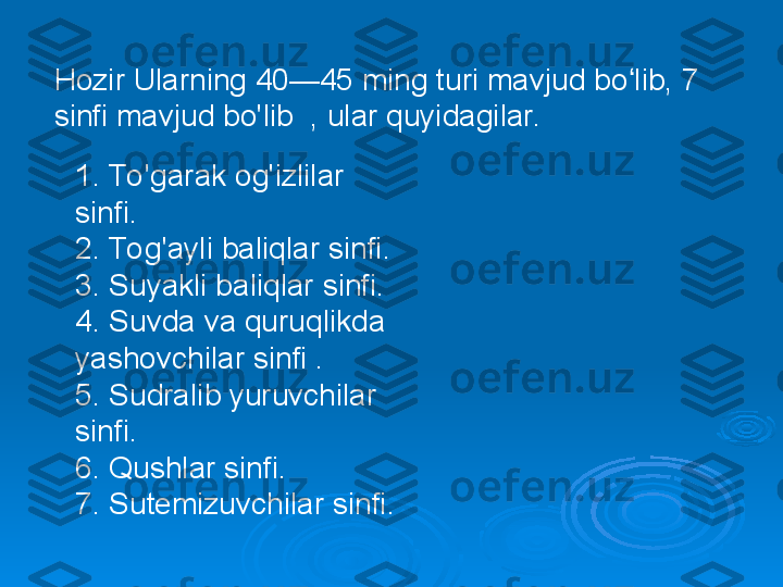 Hozir Ularning 40—45 ming turi mavjud bo lib, 7 ʻ
sinfi mavjud bo'lib  , ular quyidagilar.  
1. To 'garak og'izlilar 
sinfi.
2. To g'ayli baliqlar sinfi.
3. Suyakli baliqlar sinfi.
4. Suvda va quruqlikda 
yashovchilar sinfi .
5. Sudralib yuruvchilar 
sinfi.
6. Qushlar sinfi.
7. Sutemizuvchilar sinfi. 