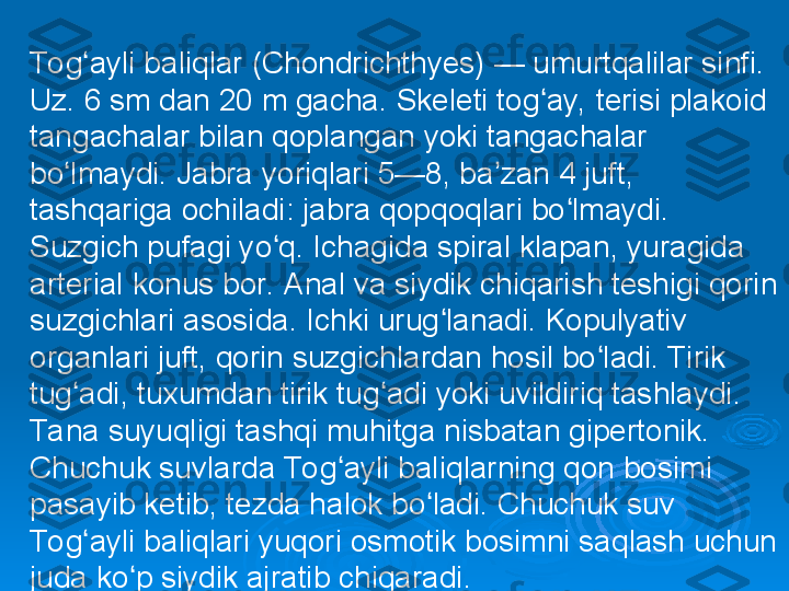 To g ayli baliqlar (Chondrichthyes) — umurtqalilar sinfi. ʻ
Uz. 6 sm dan 20 m gacha. Skeleti tog ay, terisi plakoid 	
ʻ
tangachalar bilan qoplangan yoki tangachalar 
bo lmaydi. Jabra yoriqlari 5—8, ba zan 4 juft, 	
ʻ ʼ
tashqariga ochiladi: jabra qopqoqlari bo lmaydi. 	
ʻ
Suzgich pufagi yo q. Ichagida spiral klapan, yuragida 	
ʻ
arterial konus bor. Anal va siydik chiqarish teshigi qorin 
suzgichlari asosida. Ichki urug lanadi. Kopulyativ 	
ʻ
organlari juft, qorin suzgichlardan hosil bo ladi. Tirik 	
ʻ
tug adi, tuxumdan tirik tug adi yoki uvildiriq tashlaydi. 	
ʻ ʻ
Ta na suyuqligi tashqi muhitga nisbatan gipertonik. 
Chuchuk suvlarda To g ayli baliqlarning qon bosimi 	
ʻ
pasayib ketib, tezda halok bo ladi. Chuchuk suv 	
ʻ
To g ayli baliqlari yuqori osmotik bosimni saqlash uchun 	
ʻ
juda ko p siydik ajratib chiqaradi.	
ʻ 