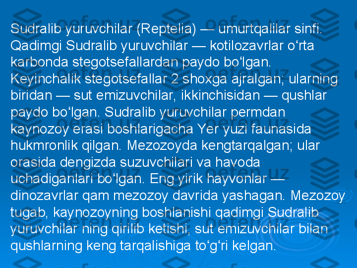 Sudralib yuruvchilar (Reptelia) — umurtqalilar sinfi. 
Qadimgi Sudralib yuruvchilar — kotilozavrlar o rta ʻ
karbonda stegotsefallardan paydo bo lgan. 	
ʻ
Keyinchalik stegotsefallar 2 shoxga ajralgan; ularning 
biridan — sut emizuvchilar, ikkinchisidan — qushlar 
paydo bo lgan. Sudralib yuruvchilar permdan 	
ʻ
kaynozoy erasi boshlarigacha Yer yuzi faunasida 
hukmronlik qilgan. Mezozoyda kengtarqalgan; ular 
orasida dengizda suzuvchilari va havoda 
uchadiganlari bo lgan. Eng yirik hayvonlar — 	
ʻ
dinozavrlar qam mezozoy davrida yashagan. Mezozoy 
tugab, kaynozoyning boshlanishi qadimgi Sudralib 
yuruvchilar ning qirilib ketishi, sut emizuvchilar bilan 
qushlarning keng tarqalishiga to g ri kelgan.	
ʻ ʻ 