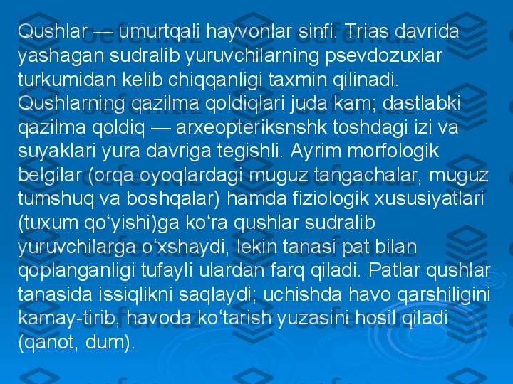 Qushlar — umurtqali hayvonlar sinfi. Trias davrida 
yashagan sudralib yuruvchilarning psevdozuxlar 
turkumidan kelib chiqqanligi taxmin qilinadi. 
Qushlarning qazilma qoldiqlari juda kam; dastlabki 
qazilma qoldiq — arxeopteriksnshk toshdagi izi va 
suyaklari yura davriga tegishli. Ayrim morfologik 
belgilar (orqa oyoqlardagi muguz tangachalar, muguz 
tumshuq va boshqalar) hamda fiziologik xususiyatlari 
(tuxum qo yishi)ga ko ra qushlar sudralib ʻ ʻ
yuruvchilarga o xshaydi, lekin tanasi pat bilan 	
ʻ
qoplanganligi tufayli ulardan farq qiladi. Patlar qushlar 
tanasida issiqlikni saqlaydi; uchishda havo qarshiligini 
kamay-tirib, havoda ko tarish yuzasini hosil qiladi 	
ʻ
(qanot, dum). 