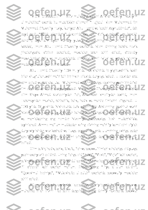 IMOM   G‘AZZOLIY   –   So‘z   mulkining   sultoni   Alisher   Navoiy   “Nasoyim
ul-muhabbat”   asarida   bu   mutafakkir   allomani   “Hujjatul   Islom   Muhammad   ibn
Muhammad G‘azzoliy Tusiy, kuniyati Abu Homid va laqabi  Zaynuddindur”, deb
qayd   etadi.   “Saddi   Iskandariy”   dostonida   esa   uni   “Ko‘k   gumbazi   uzra   bezakli
qandil”,   deya   ta’riflaydi.   Bunday   yuksak   e’tiroflarning   mazmuni   shu   bo‘lsa
kerakki,   Imom   Abu   Homid   G‘azzoliy   asarlarida   islom   dinining   barcha   nozik
jihatlarigacha   e’tibor   qaratiladi,   masalalar   teran   tahlil   etiladi,   e’tiqodiy
mavzulardagi   bahs   va   munozaralarda   olimning   komil   ixlosi   va   yuksak   islomiy
madaniyati namoyon bo‘lib turadi.
Abu   Homid   G‘azzoliy   1058   m.   yilda   Tus   shahrida   ip   yigiruvchilik   kasbi
bilan shug‘ullanuvchi ma’rifatli bir inson oilasida dunyoga keladi. U otasidan erta
etim qoladi va ikki aka-uka - Muhammad va Ahmadlarga otasining yaqin bir do‘sti
ilm   olishlari   uchun   imkoniyat   yaratadi.   Muhammad   G‘azzoliy   bolalikda   mashhur
olim   Shayx   Ahmad   Roziqoniydan   fiqh,   Abu   Nasr   Ismoiliydan   tavhid,   Imom
Haramayndan   mazhab,   rahbarlik,   bahs,   hadis   va   mantiq   ilmlarini   o‘rganadi.   U
1085-yilda   27   yoshida   Nishopurda   turk   sultoni   Alp   Arslonning   mashhur   vaziri
Nizomulmulk huzurida uyushtirilgan bahslarda to‘plangan olimlarni engib chiqadi
va   mamlakatning   eng   nomdor   Nizomiya   madrasasiga   bosh   mudarrislikka
tayinlanadi. Ammo ma’lum muddatdan so‘ng o‘zining ma’rifiy kamolotini o‘ylab
dunyoviy ishdan voz kechadi va Tusga qaytadi.   Bu erda u umrining oxiriga qadar
atrofiga   uch   yuzga   yaqin   talabalarni   to‘plab,   ularga   dars   berish   bilan   mashg‘ul
bo‘ladi. 
Olim tafsir, hadis, tarix, falsafa, fiqh va tasavvuf ilmlari sohalariga oid yuzga
yaqin asar yozib qoldirdi. Uning fiqhga oid “Bosit”, “Vosit”, “Vojiz” kabi asarlari,
tafsir va aqida ilmlariga oid “Qavoidul-aqoid”, “Ar-risolatul Qudsiya”, “Al-iqtisod
fil   e’tiqod”   kabi   asarlari   ma’lum.   G‘azzoliyning   “Ihya   al-ulum   ad-din”,
“Qavosimul   botiniya”,   “Mukoshafat   ul-qulub”   asarlarida   tasavvufiy   masalalar
tahlil etiladi.
Allomaning barcha asarlarida Haq taologa doimiy itoatda bo‘lish, qo‘rquv va
muhabbat   bilan   o‘zini   Haq   taolo   dargohida,   uning   doimiy   nazoratida   tasavvur 