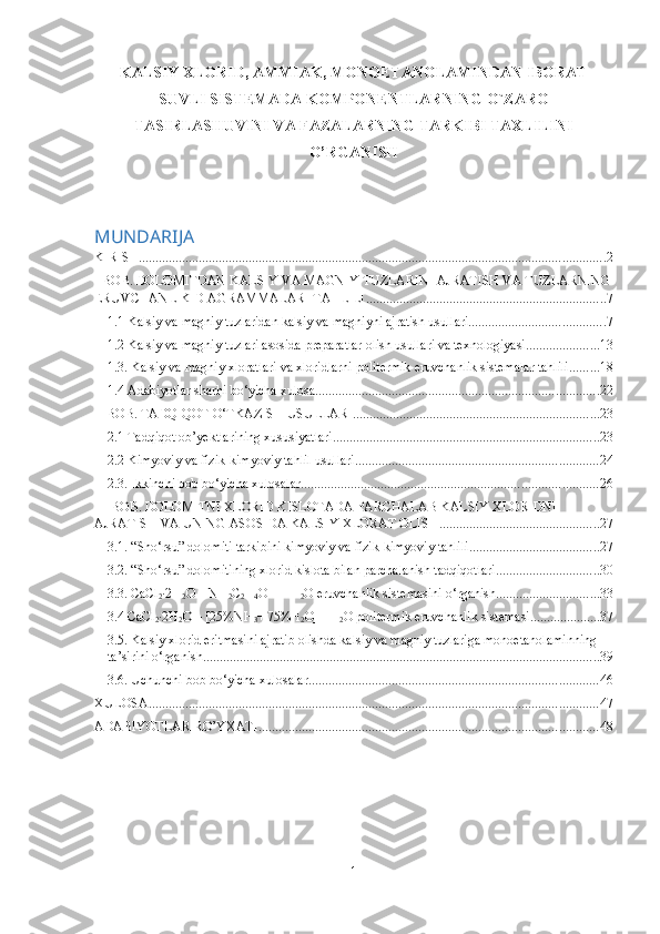 KALSIY XLORID, AMMIAK, MONOETANOLAMINDAN IBORAT
SUVLI SISTEMADA KOMPONENTLARNING O`ZARO
TASIRLASHUVINI VA FAZALARNING TARKIBI TAXLILINI
O’RGANISH
MUNDARIJA
KIRISH ............................................................................................................................................ 2
I BOB. DOLOMITDAN KALSIY VA MAGNIY TUZLARINI AJRATISH VA TUZLARNING
ERUVCHANLIK DIAGRAMMALARI TAHLILI ........................................................................ 7
1.1 Kalsiy va magniy tuzlaridan kalsiy va magniyni ajratish usullari ......................................... 7
1.2 Kalsiy va magniy tuzlari asosida preparatlar olish usullari va texnologiyasi ...................... 13
1.3. Kalsiy va magniy xloratlari va xloridlarni politermik eruvchanlik sistemalar tahlili ......... 18
1.4 Adabiyotlar sharhi bo‘yicha xulosa ..................................................................................... 22
II BOB. TADQIQOT O‘TKAZISH USULLARI .......................................................................... 23
2.1 Tadqiqot ob’yektlarining xususiyatlari ................................................................................ 23
2.2 Kimyoviy va fizik-kimyoviy tahlil usullari ......................................................................... 24
2.3. Ikkinchi bob bo‘yicha xulosalar ......................................................................................... 26
III BOB. DOLOMITNI XLORID KISLOTADA PARCHALAB KALSIY XLORIDNI 
AJRATISH VA UNING ASOSIDA KALSIY XLORAT OLISH ................................................ 27
3.1. “Sho‘rsu” dolomiti tarkibini kimyoviy va fizik-kimyoviy tahlili ....................................... 27
3.2. “Sho‘rsu” dolomitining xlorid kislota bilan parchalanish tadqiqotlari ............................... 30
3.3. CaCl
2 ·2H
2 O – NH
2 C
2 H
4 OH – H
2 O eruvchanlik sistemasini o‘rganish ............................... 33
3.4 CaCl
2 ·2H
2 O – [25%NH
3 +
  75%H
2 O] - H
2 O politermik eruvchanlik sistemasi ..................... 37
3.5. Kalsiy xlorid eritmasini ajratib olishda kalsiy va magniy tuzlariga monoetanolaminning 
ta’sirini o‘rganish ....................................................................................................................... 39
3.6. Uchunchi bob bo‘yicha xulosalar ....................................................................................... 46
XULOSA ....................................................................................................................................... 47
ADABIYOTLAR RO’YXATI ...................................................................................................... 48
1 