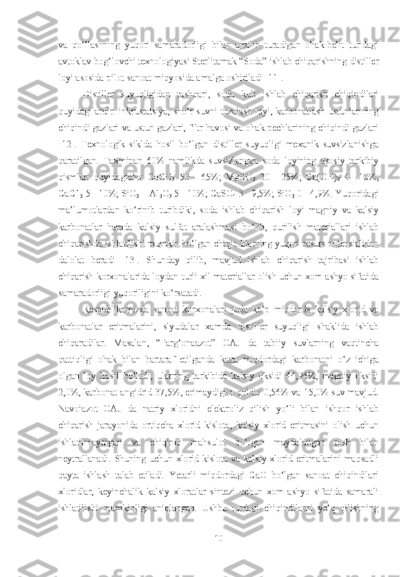 va   qo‘llashning   yuqori   samaradorligi   bilan   ajralib   turadigan   ohak-belit   turidagi
avtoklav bog‘lovchi texnologiyasi Sterlitamak “Soda” ishlab chiqarishning distiller
loyi asosida pilot-sanoat miqyosida amalga oshiriladi [11].
Distiller   suyuqligidan   tashqari,   soda   kuli   ishlab   chiqarish   chiqindilari
quyidagilardir: inkrustatsiya,  sho‘r  suvni  tozalash  loyi, karbonatlash ustunlarining
chiqindi gazlari va ustun gazlari, filtr havosi va ohak pechlarining chiqindi gazlari
[12].   Texnologik   siklda   hosil   bo‘lgan   distiller   suyuqligi   mexanik   suvsizlanishga
qaratilgan.   Taxminan   60%   namlikda   suvsizlangan   soda   loyining   asosiy   tarkibiy
qismlari   quyidagicha:   CaCO
3   50   -   65%;   MgCO
3   20   -   25%;   Ca(OH)
2   4—10%;
CaC1
2  5 - 10%; SiO
2  + Al
2 O
3  5 - 10%; CaSO
4  3 - 9,5%; SiO
2  0 - 4,9%. Yuqoridagi
ma’lumotlardan   ko‘rinib   turibdiki,   soda   ishlab   chiqarish   loyi   magniy   va   kalsiy
karbonatlar   hamda   kalsiy   sulfat   aralashmasi   bo‘lib,   qurilish   materiallari   ishlab
chiqarishda ishlatilishi mumkin bo‘lgan chiqindilarning yuqori resurs potensialidan
dalolat   beradi   [13].   Shunday   qilib,   mavjud   ishlab   chiqarish   tajribasi   ishlab
chiqarish korxonalarida loydan turli xil materiallar olish uchun xom ashyo sifatida
samaradorligi yuqoriligini ko‘rsatadi.
Respublikamizda   sanoat   korxonalari   juda   ko‘p   miqdorda   kalsiy   xlorid   va
karbonatlar   eritmalarini,   slyudalar   xamda   distiller   suyuqligi   shaklida   ishlab
chiqaradilar.   Masalan,   “Farg‘onaazot”   OAJ   da   tabiiy   suvlarning   vaqtincha
qattiqligi   ohak   bilan   bartaraf   etilganda   katta   miqdordagi   karbonatni   o‘z   ichiga
olgan   loy   hosil   bo‘ladi,   ularning   tarkibida   kalsiy   oksidi   44,94%,   magniy   oksidi
2,0%, karbonat angidrid 37,5%, erimaydigan qoldiq 0,56% va 15,0% suv mavjud.
Navoiazot   OAJ   da   natriy   xloridni   elektroliz   qilish   yo‘li   bilan   ishqor   ishlab
chiqarish   jarayonida   ortiqcha   xlorid   kislota,   kalsiy   xlorid   eritmasini   olish   uchun
ishlatilmaydigan   va   chiqindi   mahsulot   bo‘lgan   maydalangan   tosh   bilan
neytrallanadi. Shuning uchun xlorid kislota va kalsiy xlorid eritmalarini maqsadli
qayta   ishlash   talab   etiladi.   Yetarli   miqdordagi   CaO   bo‘lgan   sanoat   chiqindilari
xloridlar,   keyinchalik   kalsiy   xloratlar   sintezi   uchun   xom   ashyo   sifatida   samarali
ishlatilishi   mumkinligi   aniqlangan.   Ushbu   turdagi   chiqindilarni   yo‘q   qilishning
10 