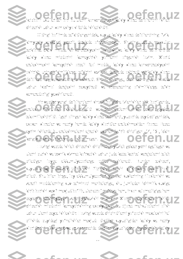 istiqbolli usullaridan biri bu ularni konsentrlangan kalsiy xlorat defoliantini ishlab
chiqarish uchun xom ashyo sifatida ishlatishdir.
Oldingi bo‘limda ta’kidlanganidek, suyuq kalsiy xlorat defoliantining fizik-
kimyoviy   xossalari   yetarli   darajada   o‘rganilmagan.   Shuning   uchun   maxsulot
tarkibida   aktiv   modda   konsentratsiyasini   oshirish   va   kalsiy   xlorat   defoliantida
kalsiy   xlorat   miqdorini   kamaytirish   yo‘llarini   o‘rganish   lozim.   Xlorid
aralashmasini   kamaytirish   orqali   faol   modda,   kalsiy   xlorat   konsentratsiyasini
oshirish   uning   o‘simliklarga   ta’sirini   sezilarli   darajada   oshiradi   va   kalsiy   xlorat
defoliantining samaradorligini oshiradi. Shu bilan birga, defoliantning faol modda
uchun   iste’mol   darajasini   pasaytiradi   va   preparatning   o‘simliklarga   ta’sir
samaradorligi yaxshilanadi.
Bir   vaqtlar  yangi   defoliantlarni   sintezi  bo‘yicha  izlanishlar  olib  borilganda,
aralash   formulalar   ishlab   chiqildi   va   defoliantlarni   olish   texnologiyalari
takomillashtirildi. Ilgari olingan kalsiy xlorat defolianti, yuqorida qayd etilganidek,
asosan   xloratlar   va   natriy   hamda   kalsiy   xloridlar   aralashmasidan   iborat.   Faqat
ayrim   ishlarda   bu   aralashmalarni   ajratish   usullari   ko‘rib   chiqilgan   [14,   15],   lekin
keng sanoat usulida amalga oshirilmagan.
Hozirgi vaqtda ishlab chiqarish chiqindilari yuzlab gektar yerni egallagan va
ularni qurish va texnik xizmat ko‘rsatish uchun juda katta kapital xarajatlarni talab
qiladigan   loyqa   akkumulyatorlarga   to‘liq   tashlanadi.   Bundan   tashqari,
suyuqlikning   muntazam   to‘planishi   filtrlashga   qarshi   qo‘shimcha   bosim   hosil
qiladi.   Shu   bilan   birga,   loy   akkumulyatorlari   yer   osti   suvlarining   ifloslanishi   va
zararli   moddalarning   suv   ta’minoti   manbalariga,   shu   jumladan   ichimlik   suviga
kirib borishi xavfi mavjud bo‘lib, ular atrof-muhitga ham, inson salomatligiga ham
qaytarib   bo‘lmaydigan   zarar   yetkazishi   mumkin.   Xlorid   chiqindilarini   ishlab
chiqarish   miqdorini   kamaytirishning   asosiy   usuli   bu   tijorat   mahsulotlarini   olish
uchun ularni qayta ishlashdir. Hozirgi vaqtda chiqindilarni yo‘qotish masalasini hal
qilishda   quyidagi   yo‘nalishlar   mavjud:   distiller   suyuqligidan   kalsiy   va   natriy
xloridlarini   olish;   neft   va   gaz   sanoatida   distiller   suyuqligidan   foydalanish;   kalsiy
11 