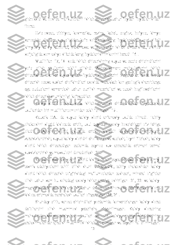 gidroksidi  va boshqa mahsulotlarni  ishlab chiqarish uchun loydan foydalanishdan
iborat. 
Oziq-ovqat,   tibbiyot,   kosmetika,   rezina,   kabel,   qog‘oz,   bo‘yoq,   kimyo
sanoatida:   distiller   suyuqligidan   ko‘p   sohalarda   keng   foydalanish,   yuqori   sifatli
kimyoviy   kalsiy   karbonat,   plastmassa   va   polimerlar   ishlab   chiqarishda,   qishloq
xo‘jaligida xom ashyo sifatida keng foydalanish imkonini beradi [16].
Mualliflar   [17,  18]   soda   ishlab   chiqarishning   suyuq   va   qattiq  chiqindilarini
yo‘q   qilish   usullarini   taklif   qilishdi.   Asbest-sement   mahsulotlarini   ishlab
chiqarishda   distiller   suyuqligidan   foydalanish   usullarini   o‘rgandilar.   Soda   ishlab
chiqarish oqava suvlari  cho‘kindilari  asosida  murakkab  kon-geologik sharoitlarga
ega   quduqlarni   sementlash   uchun   qurilish   materiallari   va   tutash   bog‘lovchilarini
ishlab chiqarish mumkinligi ko‘rsatdilar.
Kalsiy   xlorid   olishda   soda   ishlab   chiqarish   chiqindilaridan   foydalanish
usullaridan biri mualliflar tomonidan taklif qilingan [19].
Kaustik   OAJ   da   suyuq   kalsiy   xlorid   an’anaviy   usulda   olinadi.   Tabiiy
ohaktoshni   xlorid   kislotada   eritib,   usul   quyidagi   asosiy   bosqichlarni   o‘z   ichiga
oladi:   ohaktoshni   xlorid   kislotada   eritish;   kislotali   kalsiy   xlorid   eritmasini
zararsizlantirish; suyuq kalsiy xloridni cho‘ktirish va saqlash; loyni filtrlash; kalsiy
xlorid   ishlab   chiqaradigan   qatlamda   qaynoq   suv   apparatida   eritmani   termal
suvsizlantirish va maxsulotni donadorlash [20].
Karbonat   xom   ashyosini   xlorid   kislota   bilan   qayta   ishlash   bo‘yicha   ilmiy-
texnik   adabiyotlarni   tahlil   qilish   shuni   ko‘rsatadiki,   tabiiy   ohaktoshdan   kalsiy
xlorid   ishlab   chiqarish   to‘g‘risidagi   ma’lumotlardan   tashqari,   mineral   o‘g‘itlar
olish   uchun   xam   bu   sohadagi   asosiy   ishlar   amalga   oshirilgan   [21,   22]   va   kalsiy-
magniy xloratli defoliantlar olish uchun dolomitlar Shorsu va Pachkamarni xlorid
kislota eritmasida parchalash usullari o‘rganilgan [23, 24].
Shunday   qilib,   sanoat   chiqindilari   yordamida   konsentrlangan   kalsiy   xlorat
defoliantini   olish   muammosi   yetarlicha   o‘rganilmagan.   Kalsiy   xloratning
mahsulotda   konsentratsiyalash   usullari   va   uni   kalsiy,   natriy   xloridlarining
aralashmalaridan ajratish muammosi ishlab chiqilmagan va deyarli hal qilinmagan.
12 