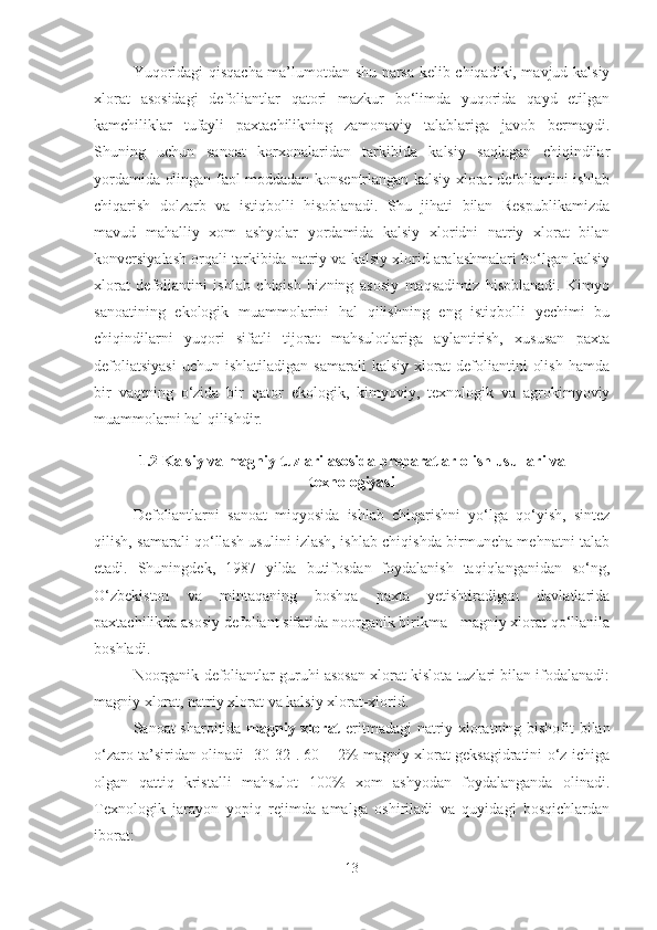 Yuqoridagi qisqacha ma’lumotdan shu narsa kelib chiqadiki, mavjud kalsiy
xlorat   asosidagi   defoliantlar   qatori   mazkur   bo‘limda   yuqorida   qayd   etilgan
kamchiliklar   tufayli   paxtachilikning   zamonaviy   talablariga   javob   bermaydi.
Shuning   uchun   sanoat   korxonalaridan   tarkibida   kalsiy   saqlagan   chiqindilar
yordamida olingan faol moddadan konsentrlangan kalsiy xlorat defoliantini ishlab
chiqarish   dolzarb   va   istiqbolli   hisoblanadi.   Shu   jihati   bilan   Respublikamizda
mavud   mahalliy   xom   ashyolar   yordamida   kalsiy   xloridni   natriy   xlorat   bilan
konversiyalash orqali tarkibida natriy va kalsiy xlorid aralashmalari bo‘lgan kalsiy
xlorat   defoliantini   ishlab   chiqish   bizning   asosiy   maqsadimiz   hisoblanadi.   Kimyo
sanoatining   ekologik   muammolarini   hal   qilishning   eng   istiqbolli   yechimi   bu
chiqindilarni   yuqori   sifatli   tijorat   mahsulotlariga   aylantirish,   xususan   paxta
defoliatsiyasi   uchun   ishlatiladigan   samarali   kalsiy   xlorat   defoliantini   olish   hamda
bir   vaqtning   o‘zida   bir   qator   ekologik,   kimyoviy,   texnologik   va   agrokimyoviy
muammolarni hal qilishdir.
1.2 Kalsiy va magniy tuzlari asosida preparatlar olish usullari va
texnologiyasi
Defoliantlarni   sanoat   miqyosida   ishlab   chiqarishni   yo‘lga   qo‘yish,   sintez
qilish, samarali qo‘llash usulini izlash, ishlab chiqishda birmuncha mehnatni talab
etadi.   Shuningdek,   1987   yilda   butifosdan   foydalanish   taqiqlanganidan   so‘ng,
O‘zbekiston   va   mintaqaning   boshqa   paxta   yetishtiradigan   davlatlarida
paxtachilikda asosiy defoliant sifatida noorganik birikma - magniy xlorat qo‘llanila
boshladi. 
Noorganik defoliantlar guruhi asosan xlorat kislota tuzlari bilan ifodalanadi:
magniy xlorat, natriy xlorat va kalsiy xlorat-xlorid.
Sanoat sharoitida   magniy xlorat   eritmadagi natriy xloratning bishofit bilan
o‘zaro ta’siridan olinadi [30-32]. 60 ± 2% magniy xlorat geksagidratini o‘z ichiga
olgan   qattiq   kristalli   mahsulot   100%   xom   ashyodan   foydalanganda   olinadi.
Texnologik   jarayon   yopiq   rejimda   amalga   oshiriladi   va   quyidagi   bosqichlardan
iborat:
13 