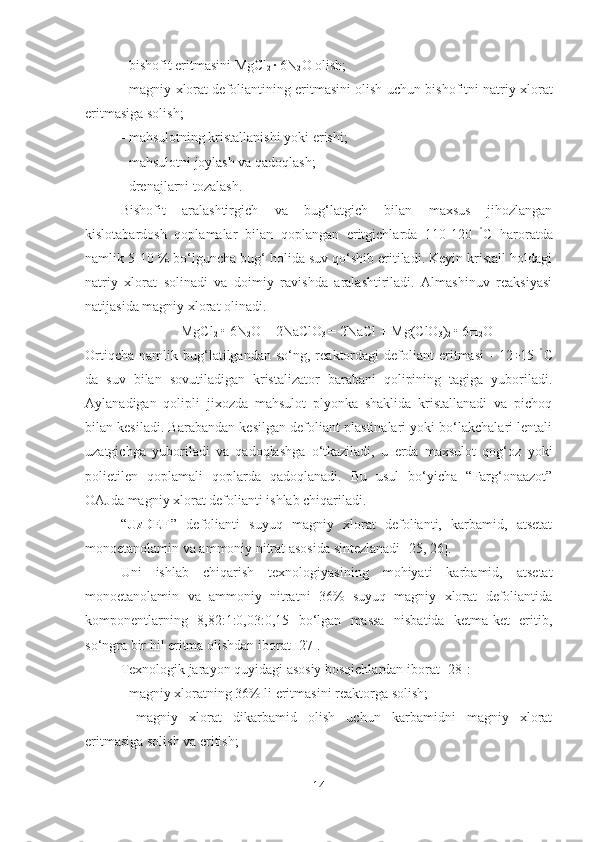 - bishofit eritmasi ni  MgCl
2  · 6N
2 O olish;
- magniy xlorat defoliantining eritmasini olish uchun bi sh ofit ni  natriy xlorat
eritmasiga  solish ;
- mahsulotning kristallanishi yoki  erishi ;
- mahsulotni  joylash  va qadoqlash;
- drenajlarni tozalash.
Bishofit   aralashtirgich   va   bug‘latgich   bilan   maxsus   jihozlangan
kislotabardosh   qoplamalar   bilan   qoplangan   eritgichlarda   110-120   °
C   haroratda
namlik 5-10 % bo‘lguncha bug‘ holida suv qo‘shib eritiladi. Keyin kristall holdagi
natriy   xlorat   solinadi   va   doimiy   ravishda   aralashtiriladi.   Almashinuv   reaksiyasi
natijasida magniy xlorat olinadi.
MgCl
2  • 6N
2 O + 2NaClO
3  = 2NaCl + Mg(ClO
3 )
2  • 6H
2 O
Ortiqcha   namlik   bug‘latilgandan   so‘ng,  reaktordagi   defoliant   eritmasi   -   12÷15   °
C
da   suv   bilan   sovutiladigan   kristalizator   barabani   qolipining   tagiga   yuboriladi.
Aylanadigan   qolipli   jixozda   mahsulot   plyonka   shaklida   kristallanadi   va   pichoq
bilan kesiladi. Barabandan kesilgan defoliant plastinalari yoki bo‘lakchalari lentali
uzatgichga   yuboriladi   va   qadoqlashga   o‘tkaziladi,   u   erda   maxsulot   qog‘oz   yoki
polietilen   qoplamali   qoplarda   qadoqlanadi.   Bu   usul   bo‘yicha   “Farg‘onaazot”
OAJda magniy xlorat defolianti ishlab chiqariladi.
“ UzDEF ”   defolianti   suyuq   magniy   xlorat   defolianti,   karbamid,   atsetat
monoetanolamin va ammoniy nitrat asosida sintezlanadi [25, 26].
Uni   ishlab   chiqarish   texnologiyasining   mohiyati   karbamid,   atsetat
monoetanolamin   va   ammoniy   nitratni   36%   suyuq   magniy   xlorat   defoliantida
komponentlarning   8,82:1:0,03:0,15   bo‘lgan   massa   nisbatida   ketma-ket   eritib,
so‘ngra bir hil eritma olishdan iborat [27].
Texnologik jarayon quyidagi asosiy bosqichlardan iborat [ 28 ]:
- magniy xloratning 36% li eritmasini reaktorga  solish ;
-   magniy   xlorat   dikarbamid   olish   uchun   karbamidni   magniy   xlorat
eritmasiga  solish  va eritish;
14 