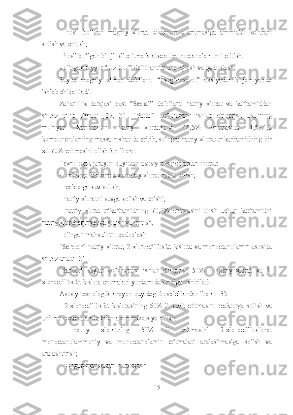 -   hosil   bo‘lgan   magniy   xlorat   dikarbamid   eritmasi ga   ammiakli   selitrani
solish  va eritish;
- hosil bo‘lgan bir  jinsli  eritma da  ats e tat   mono e tanolaminni eritish;
-  olingan  tayyor “UzDEF” defoliantini drenajlash va qadoqlash.
Suyuq   magniy   xlorat   defolianti   “Farg‘onaazot”   aksiyadorlik   jamiyatida
ishlab chiqariladi.
Zaharlilik   darajasi   past   “ Sadaf ”   defolianti   natriy   xlorat   va   karbamiddan
sintez   qilib   olinadi   [29,   30].   "Sadaf"   defoliantini   ishlab   chiqarish   usulining
mohiyati   karbamidni   natriy   xloratning   46,5%   eritmasida   1,69:1,0
komponentlarning massa nisbatida eritib, so‘ngra natriy xlorat trikarbamidning bir
x il 70% eritmasini olishdan iborat.
Texnologik jarayon quyidagi asosiy bosqichlardan iborat:
- omborga karbamid va natriy xlorat qabul qilish;
- reaktorga suv  solish ;
- natriy xloratni suv g a  solish  va erishi;
-   natriy   xlorat   trikarbamidning   70,0%   eritmasini   olish   uchun   karbamidni
natriy xlorat eritmasiga solish va eritish;
- olingan mahsulotni qadoqlash.
" Sardor " natriy xlorat, 2-xloroetilfosfat kislota va monoetanolamin asosida
sintezlanadi [31].
"Sardor"   suyuq   defoliantini   ishlab   chiqarish   50%   li   natriy   xlorat   va   2-
xloroetilfosfat kislota eritmalari yordamida amalga oshiriladi. 
Asosiy texnologik jarayon quyidagi bosqichlardan iborat [32]:
-   2-xloroetilfosfa t   kislotasining   50%   li   suvl i   eritmasini   reaktorga   solish   va
uni monoetanolamin bilan ammonizatsiya qilish;
-   natriy   xloratning   50%   li   eritmasini   2-xloroetilfosfonat
monoetanolam moniy   va   monoetanolamin   eritma lari   aralashmasiga   solish   va
aralashtirish;
- olingan mahsulotni qadoqlash.
15 