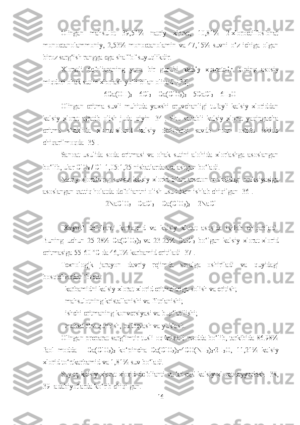 Olingan   mahsulot   39,51%   natriy   xlorat,   10,81%   2-xloroetilfosfonat
monoetanolam moniy ,   2,53%   monoetanolamin   va   47,15%   suvni   o‘z   ichiga   olgan
biroz sarg‘ish rangga ega shaffof suyuqlikdir.
Xlorat li   defoliant ning   yana   bir   guruhi   kalsiy   xloratdir .   Uning   asosiy
miqdori ohak sutini xlorlash yo‘li bilan olinadi [ 33 ].
6Ca(OH)
2  + 6Cl
2  = Ca(ClO
3 )
2  + 5CaCl
2  + 6H
2 O
Olingan   eritma   suvli   muhitda   yaxshi   eruvchanligi   tufayli   kalsiy   xloriddan
kalsiy   xlorat   ajratib   olish   juda   qiyin   [34].   Shu   sababli   kalsiy   xlorat   yaqingacha
eritma   shaklida   xlorat-xlorid   kalsiy   defolianti   savdo   nomi   ostida   ishlab
chiqarilmoqda [35].
Sanoat   usulida   soda   eritmasi   va   ohak   sutini   alohida   xlorlashga   asoslangan
bo‘lib, ular ClO
3 -
/ Cl -  
1,05:1,25 nisbatlarda aralashgan bo‘ladi.
Natriy  xloratning  suvsiz   kalsiy  xlorid bilan  atseton  muhitidagi  reaksiyasiga
asoslangan qattiq holatda defoliantni olish usuli ham ishlab chiqilgan [36].
2NaClO
3  + CaCl
2  = Ca(ClO
3 )
2  + 2NaCl
" Xayot "   defolianti   karbamid   va   kalsiy   xlorat   asosida   ishlab   chiqariladi.
Buning   uchun   25-28%   Ca(ClO
3 )
2   va   23-25%   CaCl
2   bo‘lgan   kalsiy   xlorat-xlorid
eritmasiga 55-60 °C da 46,0% karbamid eritiladi [37].
Texnologik   jarayon   davriy   rejimda   amalga   oshiriladi   va   quyidagi
bosqichlardan iborat:
- karbamidni kalsiy xlorat-xlorid eritmalariga  solish  va eritish;
- mahsulotning kristallanishi va filtrlanishi;
- ishchi  eritmaning  konversiyasi va bug‘latilishi;
- mahsulotni quritish, qadoqlash va  yuklash .
Olingan preparat sarg‘imtir tusli oq kristall modda bo‘lib, tarkibida 86.98%
faol   modda   -   Ca(ClO
3 )
2   ko‘pincha   Ca(ClO
3 )
2 ·4CO(NH
2 )
2 ·	2H
2 O,   11 , 21%   kalsiy
xlorid t o‘rt karbamid va 1 , 81%  suv  bo‘ladi.
Suyuq kalsiy xlorat-xlorid defolianti va kristall kalsiy xlorat tayyorlash [ 38 ,
39 ]  adabiyotlarda  ko‘rib chiqilgan.
16 