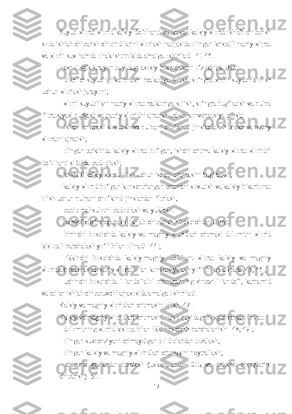 Suyuq xlorat-xlorid kalsiy defolianti va kristal kalsiy xlorat ishlab chiqarish
soda ishlab chiqarish chiqindilarini xlorlash natijasida olingan kristalli natriy xlorat
va xlorli su v   hamda  ohak ishtirokida amalga oshiriladi [ 40-46 ].  
Texnologik jarayon quyidagi asosiy bosqichlarni o‘z ichiga oladi:
- distiller suyuqligi va ohakni reaktorga solish, so‘ngra xlorli suyuqlik olish
uchun xlorlash jarayoni;
- xlorli suyuqlikni natriy xlorat reaktoriga solish, so‘ngra bug‘latish va pulpa
filtratsiyasi purkash va natriy xloridni ajratish uchun konvertatsiya qilish;
- ishchi  eritmani sovutish va pulpani cho‘kindi jinslardan filtrlash va natriy
xloratni ajratish;
- olingan tarkibida kalsiy xlorat bo‘lgan, ishchi eritma kalsiy xlorat-xloridni
defolianti sifatida qadoqlash;
- kristalli kalsiy xlorat olish uchun  ishchi eritmas ini bug‘la tish ;
- kalsiy xlorid bo‘lgan konsentrlangan eritmani sovutish va kalsiy bikarbonat
olish uchun pulpani cho‘kindi jinslardan filtrlash;
- qattiq mahsulotni qadoqlash va yuklash.
" Fandef - alo " preparatini ishlab chiqarish 3 bosqichdan iborat:
-   birinchi   bosqichda   kalsiy   va   magniy   xloridlari   eritmasi   dolomitni   xlorid
kislota li  parchalash yo‘li bilan olinadi [ 44 ];
-   ikkinchi   bosqichda   kalsiy-magniy   defoliant   xlorat   kalsiy   va   magniy
xloridlari eritmasini natriy xlorat bilan konversiyalash yo‘li bilan olinadi [45, 46];
- uchinchi bosqichda "Fandef-alo" preparatining sintezi "Fandef", karbamid
va etilen ishlab chiqaruvchilar asosida amalga oshiriladi.
Kalsiy va magniy xloridlari eritmasini olish [ 47 ].
Kalsiy va magniy xloridlari eritmasini olish quyidagi bosqichlardan iborat:
- dolomitning xlorid kislota bilan ikki bosqichli parchalanishi [ 48 ;  49 ];
- olingan suspenziyani  e rimaydigan qoldiqlardan tozalash;
- olingan kalsiy va magniy xloridlari eritmasini neytrallash;
-   chiqindi   gazlar dan   tozalash   (uskunalardan   CO
2   va   dolomit   changlarini
chiqarish) [ 50 ].
17 